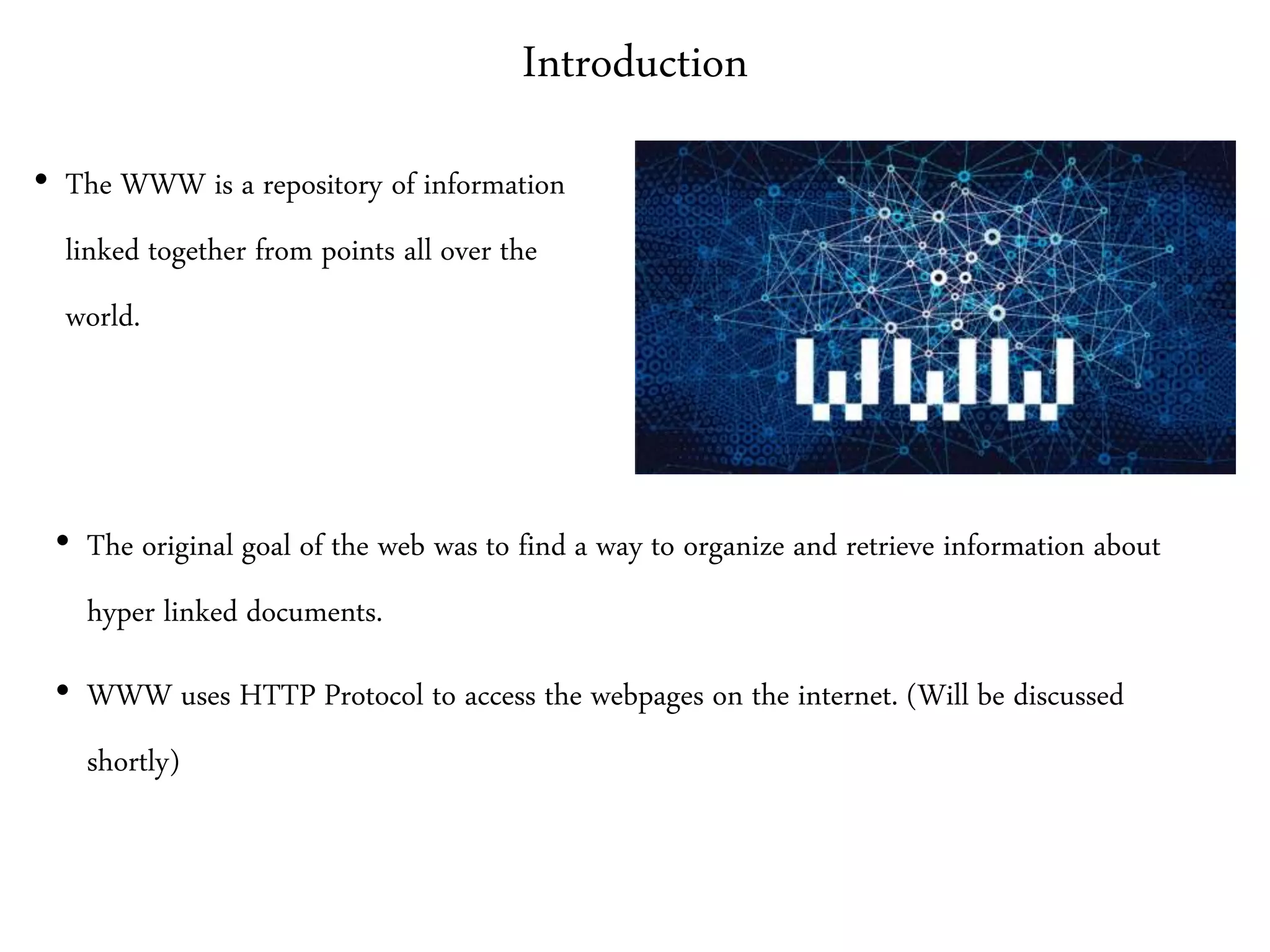 Introduction
• The WWW is a repository of information
linked together from points all over the
world.
• The original goal of the web was to find a way to organize and retrieve information about
hyper linked documents.
• WWW uses HTTP Protocol to access the webpages on the internet. (Will be discussed
shortly)
 