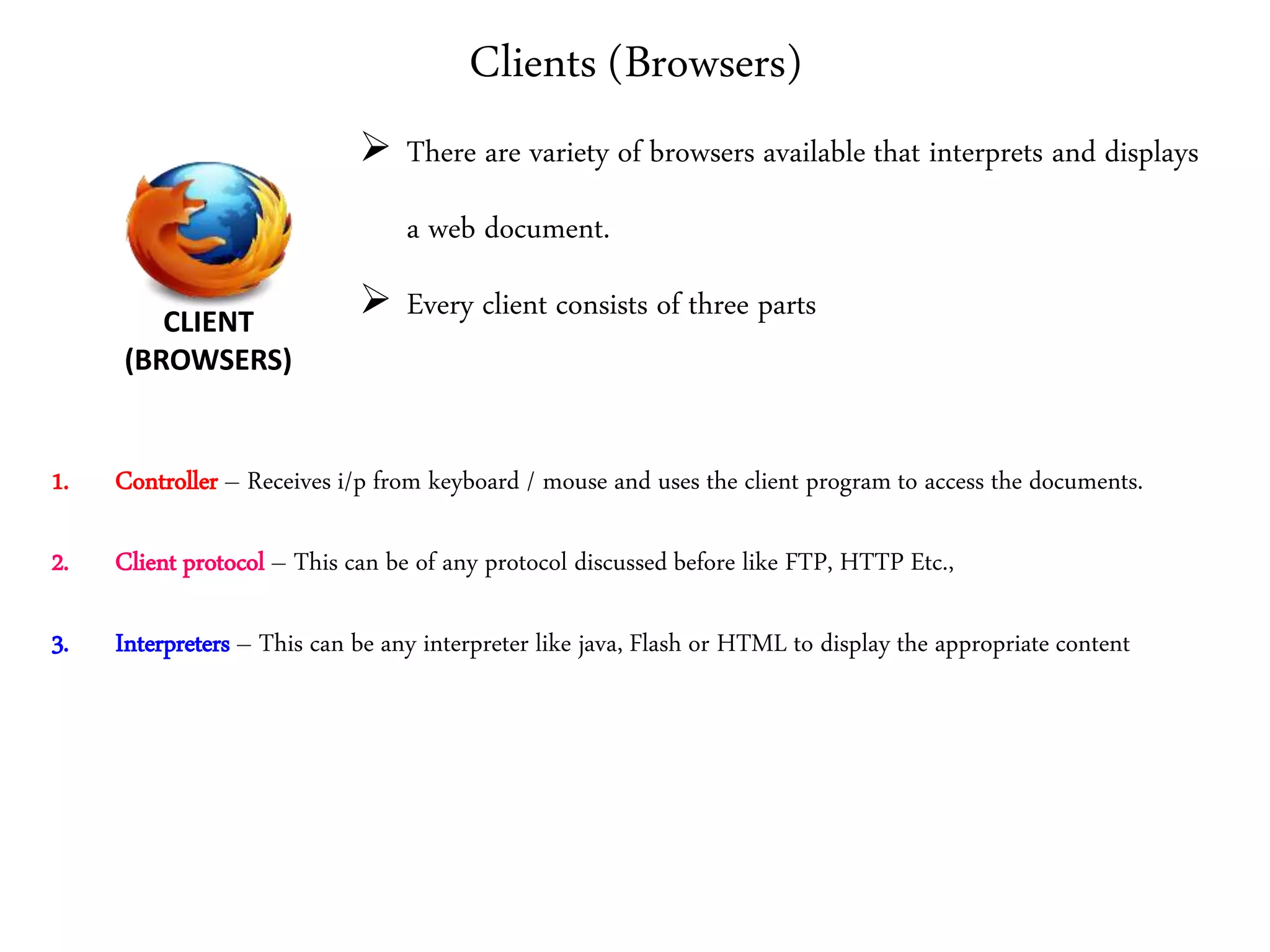 Clients (Browsers)
1. Controller – Receives i/p from keyboard / mouse and uses the client program to access the documents.
2. Client protocol – This can be of any protocol discussed before like FTP, HTTP Etc.,
3. Interpreters – This can be any interpreter like java, Flash or HTML to display the appropriate content
CLIENT
(BROWSERS)
 There are variety of browsers available that interprets and displays
a web document.
 Every client consists of three parts
 