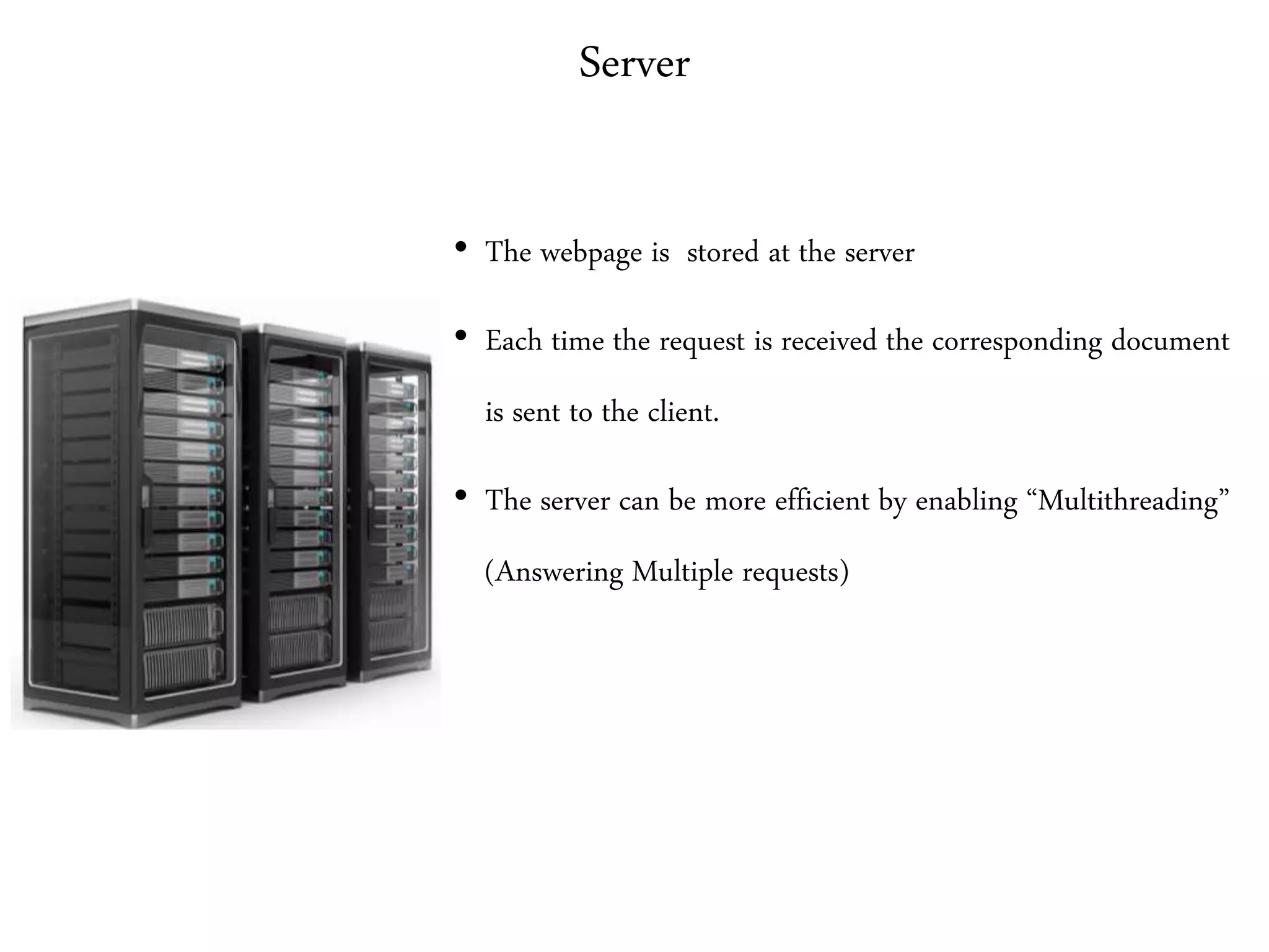 Server
• The webpage is stored at the server
• Each time the request is received the corresponding document
is sent to the client.
• The server can be more efficient by enabling “Multithreading”
(Answering Multiple requests)
 