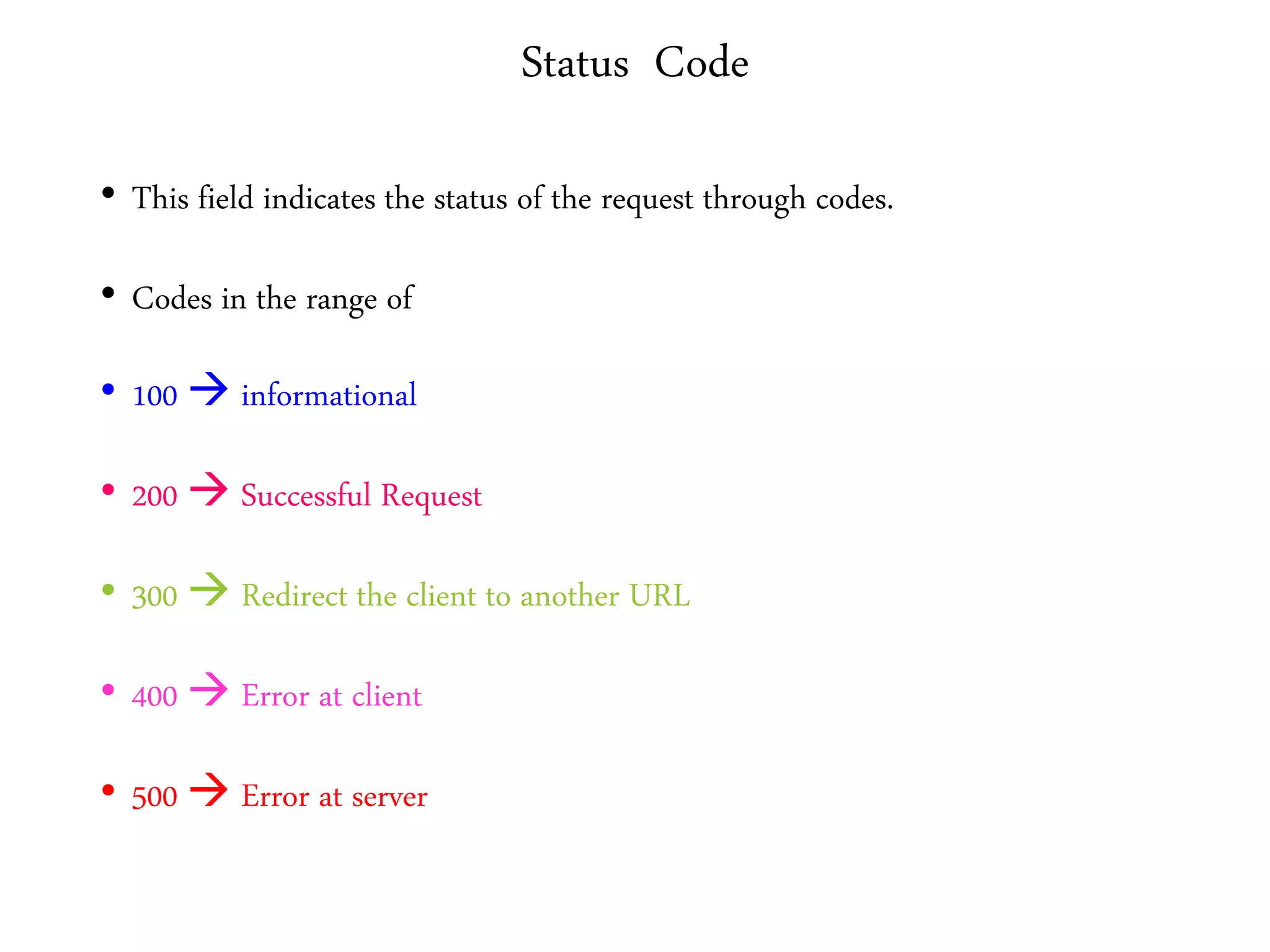 Status Code
• This field indicates the status of the request through codes.
• Codes in the range of
• 100  informational
• 200  Successful Request
• 300  Redirect the client to another URL
• 400  Error at client
• 500  Error at server
 