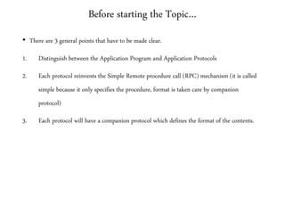 Before starting the Topic…
• There are 3 general points that have to be made clear.
1. Distinguish between the Application Program and Application Protocols
2. Each protocol reinvents the Simple Remote procedure call (RPC) mechanism (it is called
simple because it only specifies the procedure, format is taken care by companion
protocol)
3. Each protocol will have a companion protocol which defines the format of the contents.
 