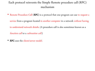 Each protocol reinvents the Simple Remote procedure call (RPC)
mechanism
• Remote Procedure Call (RPC) is a protocol that one program can use to request a
service from a program located in another computer in a network without having
to understand network details. (A procedure call is also sometimes known as a
function call or a subroutine call.)
• RPC uses the client/server model.
 