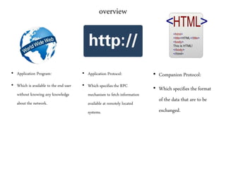 overview
• Application Program:
• Which is available to the end user
without knowing any knowledge
about the network.
• Application Protocol:
• Which specifies the RPC
mechanism to fetch information
available at remotely located
systems.
• Companion Protocol:
• Which specifies the format
of the data that are to be
exchanged.
 