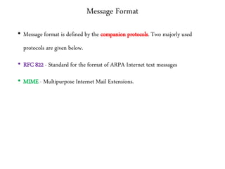 Message Format
• Message format is defined by the companion protocols. Two majorly used
protocols are given below.
• RFC 822 - Standard for the format of ARPA Internet text messages
• MIME - Multipurpose Internet Mail Extensions.
 