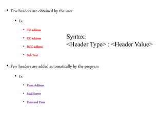 • Few headers are obtained by the user.
• Ex:
• TO address
• CC address
• BCC address
• Sub Text
• Few headers are added automatically by the program
• Ex:
• From Address
• Mail Server
• Date and Time
Syntax:
<Header Type> : <Header Value>
 