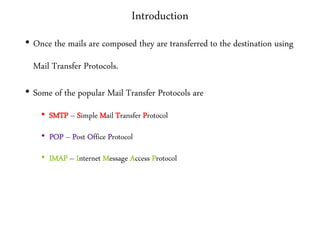 Introduction
• Once the mails are composed they are transferred to the destination using
Mail Transfer Protocols.
• Some of the popular Mail Transfer Protocols are
• SMTP – Simple Mail Transfer Protocol
• POP – Post Office Protocol
• IMAP – Internet Message Access Protocol
 