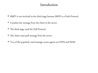 Introduction
• SMPT is not involved in the third stage because SMTP is a Push Protocol.
• It pushes the message from the client to the server.
• The third stage need the Pull Protocol.
• The client must pull message from the server.
• Two of the popularly used message access agents are POP3 and IMAP
 