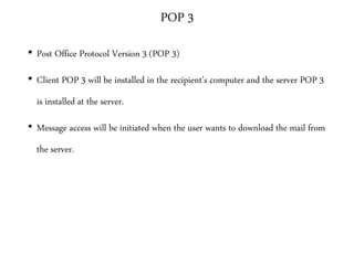 POP 3
• Post Office Protocol Version 3 (POP 3)
• Client POP 3 will be installed in the recipient’s computer and the server POP 3
is installed at the server.
• Message access will be initiated when the user wants to download the mail from
the server.
 