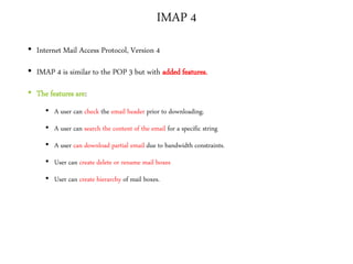 IMAP 4
• Internet Mail Access Protocol, Version 4
• IMAP 4 is similar to the POP 3 but with added features.
• The features are:
• A user can check the email header prior to downloading.
• A user can search the content of the email for a specific string
• A user can download partial email due to bandwidth constraints.
• User can create delete or rename mail boxes
• User can create hierarchy of mail boxes.
 