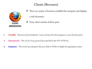 Clients (Browsers)
1. Controller – Receives i/p from keyboard / mouse and uses the client program to access the documents.
2. Client protocol – This can be of any protocol discussed before like FTP, HTTP Etc.,
3. Interpreters – This can be any interpreter like java, Flash or HTML to display the appropriate content
CLIENT
(BROWSERS)
 There are variety of browsers available that interprets and displays
a web document.
 Every client consists of three parts
 