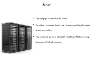 Server
• The webpage is stored at the server
• Each time the request is received the corresponding document
is sent to the client.
• The server can be more efficient by enabling “Multithreading”
(Answering Multiple requests)
 