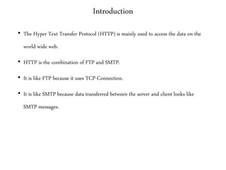 Introduction
• The Hyper Text Transfer Protocol (HTTP) is mainly used to access the data on the
world wide web.
• HTTP is the combination of FTP and SMTP.
• It is like FTP because it uses TCP Connection.
• It is like SMTP because data transferred between the server and client looks like
SMTP messages.
 
