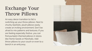 Exchange Your
Throw Pillows
An easy decor transition to fall is
switching up your throw pillows. Next to
chunky blankets, plush pillows easily
create an inviting environment. Don’t be
afraid to mix patterns and textures. If you
are feeling especially festive, you can
find pumpkin-themed pillows in stores
like Home Goods or Marshalls. Add
throw pillows to your couch or even to a
bench in an entryway.
 