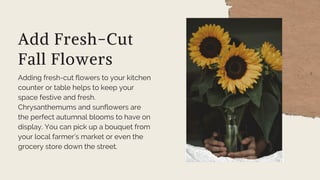 Add Fresh-Cut
Fall Flowers
Adding fresh-cut flowers to your kitchen
counter or table helps to keep your
space festive and fresh.
Chrysanthemums and sunflowers are
the perfect autumnal blooms to have on
display. You can pick up a bouquet from
your local farmer’s market or even the
grocery store down the street.
 