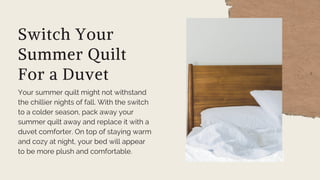 Switch Your
Summer Quilt
For a Duvet
Your summer quilt might not withstand
the chillier nights of fall. With the switch
to a colder season, pack away your
summer quilt away and replace it with a
duvet comforter. On top of staying warm
and cozy at night, your bed will appear
to be more plush and comfortable.
 