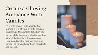 Create a Glowing
Ambiance With
Candles
To create a warm light at night, try
burning a few of your favorite candles.
Clustering a few candles together, you
can emulate the feeling of a fireside but
without the fireplace. If you plan on
creating a bundled arrangement, use
candles of varying height and breadth to
add interest.
 