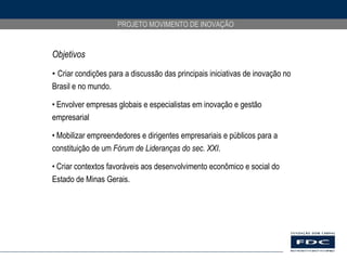 Objetivos Criar condições para a discussão das principais iniciativas de inovação no Brasil e no mundo.  Envolver empresas globais e especialistas em inovação e gestão empresarial Mobilizar empreendedores e dirigentes empresariais e públicos para a constituição de um  Fórum de Lideranças do sec. XXI . Criar contextos favoráveis aos desenvolvimento econômico e social do Estado de Minas Gerais. 