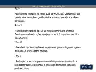 Fase 1 Lançamento do projeto na edição 2008 da INOVATEC. Coordenação dos painéis sobre inovação na gestão pública, empresas inovadoras e lideres inovadores. Fase 2 . Sinergia com o projeto da FDC de inovação empresarial em Minas  Gerais para análise das ações e projetos de apoio à inovação conduzidos pela SECTES. Fase 3 Rodada de reuniões com lideres empresariais  para montagem de agenda de debates e eventos sobre inovação. Fase 4 Realização de fóruns empresariais e workshops acadêmico-científicos, para debater casos, experiências e tendências de inovação nas áreas publica e privada. . 
