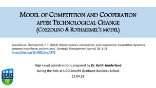MODEL OF COMPETITION AND COOPERATION
AFTER TECHNOLOGICAL CHANGE
(COZZOLINO & ROTHAERMEL’S MODEL)
High-Level considerations prepared by Dr. Keith Sunderland
during the MSc at UCD Smurfit Graduate Business School
12.04.18
Cozzolino A., Rothaermel, F. T. (2018) 'Discontinuities, competition, and cooperation: Coopetitive dynamics
between incumbents and entrants'. Strategic Management Journal, 39 :1-33
https://doi.org/10.1002/smj.2776
 