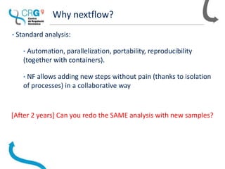 Why nextflow?
• Standard analysis:
• Automation, parallelization, portability, reproducibility
(together with containers).
• NF allows adding new steps without pain (thanks to isolation
of processes) in a collaborative way
[After 2 years] Can you redo the SAME analysis with new samples?
 