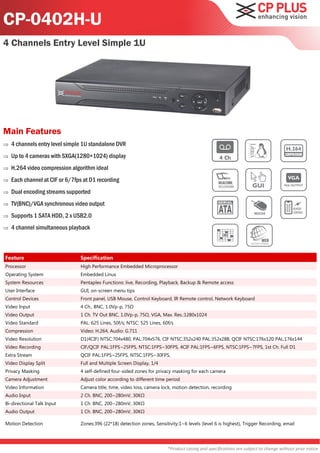 CP-0402H-U
4 Channels Entry Level Simple 1U




Main Features
   4 channels entry level simple 1U standalone DVR
   Up to 4 cameras with SXGA(1280×1024) display
   H.264 video compression algorithm ideal
   Each channel at CIF or 6/7fps at D1 recording
   Dual encoding streams supported
   TV(BNC)/VGA synchronous video output
   Supports 1 SATA HDD, 2 x USB2.0
   4 channel simultaneous playback



Feature                         Specification
Processor                       High Performance Embedded Microprocessor
Operating System                Embedded Linux
System Resources                Pentaplex Functions: live, Recording, Playback, Backup & Remote access
User Interface                  GUI, on-screen menu tips
Control Devices                 Front panel, USB Mouse, Control Keyboard, IR Remote control, Network Keyboard
Video Input                     4 Ch., BNC, 1.0Vp-p, 75Ω
Video Output                    1 Ch. TV Out BNC, 1.0Vp-p, 75Ω, VGA, Max. Res.:1280x1024
Video Standard                  PAL: 625 Lines, 50f/s; NTSC: 525 Lines, 60f/s
Compression                     Video: H.264, Audio: G.711
Video Resolution                D1(4CIF) NTSC:704x480, PAL:704x576, CIF NTSC:352x240 PAL:352x288, QCIF NTSC:176x120 PAL:176x144
Video Recording                 CIF/QCIF PAL:1FPS~25FPS, NTSC:1FPS~30FPS, 4CIF PAL:1FPS~6FPS, NTSC:1FPS~7FPS, 1st Ch. Full D1
Extra Stream                    QCIF PAL:1FPS~25FPS, NTSC:1FPS~30FPS,
Video Display Split             Full and Multiple Screen Display, 1/4
Privacy Masking                 4 self-defined four-sided zones for privacy masking for each camera
Camera Adjustment               Adjust color according to different time period
Video Information               Camera title, time, video loss, camera lock, motion detection, recording
Audio Input                     2 Ch. BNC, 200~280mV, 30KΩ
Bi-directional Talk Input       1 Ch. BNC, 200~280mV, 30KΩ
Audio Output                    1 Ch. BNC, 200~280mV, 30KΩ

Motion Detection                Zones:396 (22*18) detection zones, Sensitivity:1~6 levels (level 6 is highest), Trigger Recording, email




                                                                          *Product casing and specifications are subject to change without prior notice
 