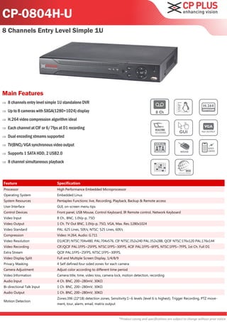 CP-0804H-U
8 Channels Entry Level Simple 1U




Main Features
   8 channels entry level simple 1U standalone DVR
   Up to 8 cameras with SXGA(1280×1024) display
   H.264 video compression algorithm ideal
   Each channel at CIF or 6/7fps at D1 recording
   Dual encoding streams supported
   TV(BNC)/VGA synchronous video output
   Supports 1 SATA HDD, 2 USB2.0
   8 channel simultaneous playback



Feature                         Specification
Processor                       High Performance Embedded Microprocessor
Operating System                Embedded Linux
System Resources                Pentaplex Functions: live, Recording, Playback, Backup & Remote access
User Interface                  GUI, on-screen menu tips
Control Devices                 Front panel, USB Mouse, Control Keyboard, IR Remote control, Network Keyboard
Video Input                     8 Ch., BNC, 1.0Vp-p, 75Ω
Video Output                    1 Ch. TV Out BNC, 1.0Vp-p, 75Ω, VGA, Max. Res.:1280x1024
Video Standard                  PAL: 625 Lines, 50f/s; NTSC: 525 Lines, 60f/s
Compression                     Video: H.264, Audio: G.711
Video Resolution                D1(4CIF) NTSC:704x480, PAL:704x576, CIF NTSC:352x240 PAL:352x288, QCIF NTSC:176x120 PAL:176x144
Video Recording                 CIF/QCIF PAL:1FPS~25FPS, NTSC:1FPS~30FPS, 4CIF PAL:1FPS~6FPS, NTSC:1FPS~7FPS, 1st Ch. Full D1
Extra Stream                    QCIF PAL:1FPS~25FPS, NTSC:1FPS~30FPS,
Video Display Split             Full and Multiple Screen Display, 1/4/8/9
Privacy Masking                 4 Self defined four sided zones for each camera
Camera Adjustment               Adjust color according to different time period
Video Information               Camera title, time, video loss, camera lock, motion detection, recording
Audio Input                     4 Ch. BNC, 200~280mV, 30KΩ
Bi-directional Talk Input       1 Ch. BNC, 200~280mV, 30KΩ
Audio Output                    1 Ch. BNC, 200~280mV, 30KΩ
                                Zones:396 (22*18) detection zones, Sensitivity:1~6 levels (level 6 is highest), Trigger Recording, PTZ move-
Motion Detection
                                ment, tour, alarm, email, matrix output



                                                                            *Product casing and specifications are subject to change without prior notice
 