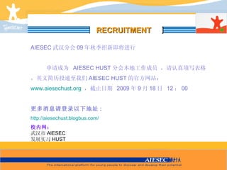 [ ] AIESEC 武汉分会 0 9 年秋季招新即将进行 申请成为   AIESEC  HUST 分会本地工作成员 ，请认真填写表格，英文简历投递至我们 AIESEC HUST 的官方网站： www.aiesechust.org   ，截止日期   200 9 年 9 月 18 日   12 ： 00 更多消息请登录以下地址 : http://aiesechust.blogbus.com/ 校内网： 武汉市 AIESEC 发展实习 HUST RECRUITMENT 