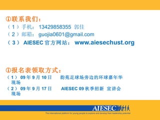 联系我们： （ 1 ）手机： 13429858355  郭佳 （ 2 ）邮箱： [email_address] （ 3 ） AIESEC 官方网站： www.aiesechust.org 报名表领取方式： （ 1 ） 09 年 9 月 10 日  韵苑足球场旁边的环球嘉年华现场 （ 2 ） 09 年 9 月 17 日  AIESEC 09 秋季招新 宣讲会现场 