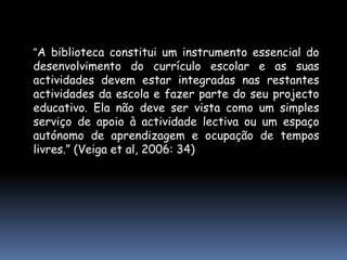 “A biblioteca constitui um instrumento essencial do desenvolvimento do currículo escolar e as suas actividades devem estar integradas nas restantes actividades da escola e fazer parte do seu projecto educativo. Ela não deve ser vista como um simples serviço de apoio à actividade lectiva ou um espaço autónomo de aprendizagem e ocupação de tempos livres.” (Veiga et al, 2006: 34)