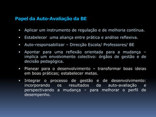 Papel da Auto-Avaliação da BEAplicar um instrumento de regulação e de melhoria contínua.Estabelecer  uma aliança entre prática e análise reflexiva.Auto-responsabilizar – Direcção Escola/ Professores/ BEApontar para uma reflexão orientada para a mudança – implica um envolvimento colectivo: órgãos de gestão e de decisão pedagógica.Planear para o desenvolvimento – transformar boas ideias em boas práticas; estabelecer metas.Integrar o processo de gestão e de desenvolvimento:  incorporando os resultados da auto-avaliação e perspectivando a mudança – para melhorar o perfil de desempenho.