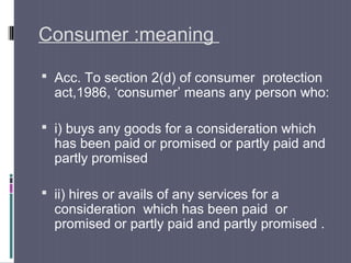 Consumer :meaning

 Acc. To section 2(d) of consumer protection
  act,1986, ‘consumer’ means any person who:

 i) buys any goods for a consideration which
  has been paid or promised or partly paid and
  partly promised

 ii) hires or avails of any services for a
  consideration which has been paid or
  promised or partly paid and partly promised .
 