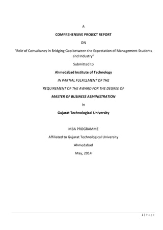 A
COMPREHENSIVE PROJECT REPORT
ON
“Role of Consultancy in Bridging Gap between the Expectation of Management Students
and Industry”
Submitted to
Ahmedabad Institute of Technology
IN PARTIAL FULFILLMENT OF THE
REQUIREMENT OF THE AWARD FOR THE DEGREE OF
MASTER OF BUSINESS ASMINISTRATION
In
Gujarat Technological University
MBA PROGRAMME
Affiliated to Gujarat Technological University
Ahmedabad
May, 2014
1 | P a g e
 