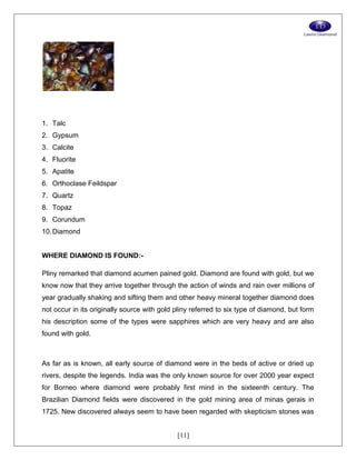 [11]
1. Talc
2. Gypsum
3. Calcite
4. Fluorite
5. Apatite
6. Orthoclase Feildspar
7. Quartz
8. Topaz
9. Corundum
10.Diamond
WHERE DIAMOND IS FOUND:-
Pliny remarked that diamond acumen pained gold. Diamond are found with gold, but we
know now that they arrive together through the action of winds and rain over millions of
year gradually shaking and sifting them and other heavy mineral together diamond does
not occur in its originally source with gold pliny referred to six type of diamond, but form
his description some of the types were sapphires which are very heavy and are also
found with gold.
As far as is known, all early source of diamond were in the beds of active or dried up
rivers, despite the legends. India was the only known source for over 2000 year expect
for Borneo where diamond were probably first mind in the sixteenth century. The
Brazilian Diamond fields were discovered in the gold mining area of minas gerais in
1725. New discovered always seem to have been regarded with skepticism stones was
 