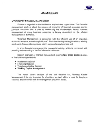 [21]
About the topic
OVERVIEW OF FINANCIAL MANAGEMENT
Finance is regarded as the lifeblood of any business organization. The Financial
management study of about the process of procuring of financial resources and its
judicious utilization with a view to maximizing the shareholders wealth. Efficient
management of every business enterprise is largely dependent on the efficient
management of its finance.
“Financial Management is concerned with the efficient use of an important
economic resource, namely capital funds”. From the starting and registration to winding
up of a unit, finance play dominate role in each and every business unit.
In short financial management is managerial activity, which is concerned with
planning and controlling of the firm’s financial resources.
Modern approach of financial management requires four broad decision areas
of financial management viz.
 Investment Decision
 Financing Decision
 The dividend policy Decision
 Working Capital Management
This report covers analysis of the last decision i.e., Working Capital
Management. It is very important for short-term survival, which is must for long-term
success. It is concerned with the management of current assets.
 