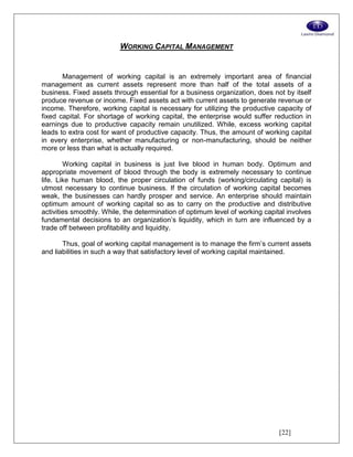 [22]
WORKING CAPITAL MANAGEMENT
Management of working capital is an extremely important area of financial
management as current assets represent more than half of the total assets of a
business. Fixed assets through essential for a business organization, does not by itself
produce revenue or income. Fixed assets act with current assets to generate revenue or
income. Therefore, working capital is necessary for utilizing the productive capacity of
fixed capital. For shortage of working capital, the enterprise would suffer reduction in
earnings due to productive capacity remain unutilized. While, excess working capital
leads to extra cost for want of productive capacity. Thus, the amount of working capital
in every enterprise, whether manufacturing or non-manufacturing, should be neither
more or less than what is actually required.
Working capital in business is just live blood in human body. Optimum and
appropriate movement of blood through the body is extremely necessary to continue
life. Like human blood, the proper circulation of funds (working/circulating capital) is
utmost necessary to continue business. If the circulation of working capital becomes
weak, the businesses can hardly prosper and service. An enterprise should maintain
optimum amount of working capital so as to carry on the productive and distributive
activities smoothly. While, the determination of optimum level of working capital involves
fundamental decisions to an organization’s liquidity, which in turn are influenced by a
trade off between profitability and liquidity.
Thus, goal of working capital management is to manage the firm’s current assets
and liabilities in such a way that satisfactory level of working capital maintained.
 