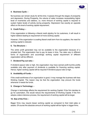 [29]
4. Business Cycle: -
No business can remain study for all the time. It passes through the stages of prosperity
and depression. During Prosperity, the volume of sales increases necessitating higher
level of inventories and debtors, i.e. more Amount of working capital is required to
sustain higher levels of activity during prosperity. Depression has exactly an opposite
effect on the level of working capital requirement.
5. Credit Policy: -
If the organization is following a liberal credit p[policy for its customers, it will result in
higher debtors leading to requirement of more working capital.
However, if the organization is availing liberal credit term from its suppliers, the need for
working capital is reduced.
6. Tax Structure: -
The entire profit generated may not be available to the organization because of a
simplest fact. The organization has to pay its taxes in time. Tax rates vary in different
forms of organization and accordingly working capital requirement of different
organization will be different.
7. Dividend Pay out ratio: -
If dividend payout ratio is high, the organization may have earned profit but-the profits
available only after payment of dividends is available for financing working capital.
Hence, higher working capital will be required if Dividend payout ratio is high.
8. Availability of Funds: -
If the credit worthiness of an organization is good, it may manage the business with less
Working Capital. The reason may be that the organization may procure the funds
whenever it needs the funds.
9. Change in Technology: -
Change in technology affects the requirement for working Capital. If the firm decides to
go for automation, this would reduce the requirements of Working Capital. If the firm
adopts a labor-intensive process, the requirement of working capital will be larger.
10. Size of the Firm: -
Bigger firms may require lesser working capital as compared to their total sales or
assets. Of course the absolute amount of working capital will be higher in bigger firms.
 