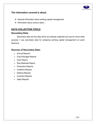 [36]
The information covered is about:
 General information about working capital management.
 Information about various ratios. .
DATA COLLECTION TOOLS
Secondary Data:
Secondary data are the data which are already collected and use for some other
purpose. I use secondary data for analyzing working capital management at Laxmi
Diamond.
Sources of Secondary Data:
 Annual Reports
 Cost & Budget Reports
 Cash Report
 Raw Materials Report
 Production Reports
 Creditors Reports
 Debtors Reports
 Inventory Reports
 Sales Reports
 