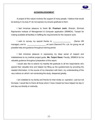 [5]
ACKNOWLEDGEMENT
A project of this nature involves the support of many people. I believe that would
be lacking in my duty if I do not express my sincere gratitude to them.
I feel immense pleasure to thank Dr. Prashant Joshi, Director, Shrimad
Rajchandra Institute of Management & Computer application (SRIMCA), Tarsadi for
making available all facilities in fulfilling the requirements for the research work.
I wish to convey my special thanks to _________________ (Senior HR
manager), and to __________________ at Laxmi Diamond Prv. Ltd. for giving me all
possible help and guidance throughout training period.
I feel immense pleasure in expressing my deep sense of respect and
indebtedness to my institute project guide, Ms. Tarjani Desai, Faculty, SRIMCA for his
valuable guidance throughout preparation of this report.
I would also like to extend my heartily felt gratitude to all the respondents who
spared their valuable time and helped me filling up the questionnaire by providing the
needed information. In the course of my interaction with them, my understanding of the
very notions on which I am conducting the study, deepened greatly.
I am indebted to my family and friends for their kindly co- operation. Last but not
the least, I would like to thank all those whom I have missed but have helped me day in
and day out directly or indirectly.
 