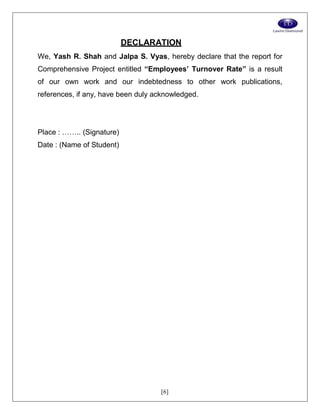 [6]
DECLARATION
We, Yash R. Shah and Jalpa S. Vyas, hereby declare that the report for
Comprehensive Project entitled “Employees’ Turnover Rate” is a result
of our own work and our indebtedness to other work publications,
references, if any, have been duly acknowledged.
Place : …….. (Signature)
Date : (Name of Student)
 