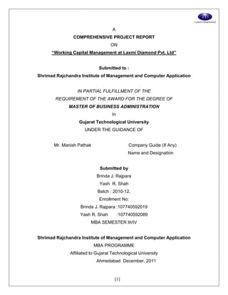 [1]
A
COMPREHENSIVE PROJECT REPORT
ON
“Working Capital Management at Laxmi Diamond Pvt. Ltd”
Submitted to :
Shrimad Rajchandra Institute of Management and Computer Application
IN PARTIAL FULFILLMENT OF THE
REQUIREMENT OF THE AWARD FOR THE DEGREE OF
MASTER OF BUSINESS ADMINISTRATION
In
Gujarat Technological University
UNDER THE GUIDANCE OF
Mr. Manish Pathak Company Guide (If Any)
Name and Designation
Submitted by
Brinda J. Rajpara
Yash R. Shah
Batch : 2010-12,
Enrollment No:
Brinda J. Rajpara :107740592019
Yash R. Shah :107740592089
MBA SEMESTER III/IV
Shrimad Rajchandra Institute of Management and Computer Application
MBA PROGRAMME
Affiliated to Gujarat Technological University
Ahmedabad December, 2011
 
