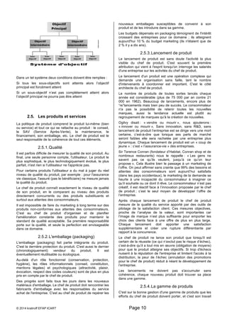 Dans un tel système deux conditions doivent être remplies : 
Si tous les sous-objectifs sont atteints alors l’objectif 
principal est forcément atteint 
Si un sous-objectif n’est pas complètement atteint alors 
l’objectif principal ne pourra pas être atteint 
2.5. Les produits et services 
La politique de produit comprend le produit lui-même (bien 
ou service) et tout ce qui se rattache au produit : le conseil, 
le SAV (Service Après-Vente), la maintenance, le 
financement, son emballage, etc. Le chef de produit est le 
seul responsable de la cohérence de tout ces éléments. 
2.5.1. Qualité 
Il est parfois difficile de mesurer la qualité de son produit. Au 
final, une seule personne compte, l'utilisateur. Le produit le 
plus sophistiqué, le plus technologiquement évolué, le plus 
parfait, n'est rien si l'utilisateur ne l'apprécie pas. 
Pour certains produits l'utilisateur a du mal à juger du réel 
niveau de qualité du produit, par exemple : pour l'assurance 
vie classique, l'assuré (pas le bénéficiaire) ne mesure jamais 
la qualité du produit. 
Le chef de produit connaît exactement le niveau de qualité 
de son produit, en le comparant au niveau des produits 
directement concurrents ou des produits substituants et 
surtout aux attentes des consommateurs. 
Il est impossible de faire du marketing à long terme sur des 
produits non-conformes aux attentes des consommateurs. 
C'est au chef de produit d'organiser et de planifier 
l'amélioration constante des produits pour maintenir le 
standard de qualité acceptable. Sa première responsabilité 
porte sur la qualité, et seule la perfection est envisageable 
dans ce domaine. 
2.5.2. L'emballage (packaging) 
L'emballage (packaging) fait partie intégrante du produit. 
C'est la dernière protection du produit. C'est aussi le dernier 
(chronologiquement) vendeur du produit. Il est 
éventuellement réutilisable ou écologique. 
Au-delà d'un rôle fonctionnel (conservation, protection, 
hygiène), les rôles informationnels (conseil, constitution, 
mentions légales) et psychologiques (attractivité, plaisir, 
évocation, respect des codes couleurs) sont de plus en plus 
pris en compte par le chef de produit. 
Des progrès sont faits tous les jours dans les nouveaux 
matériaux d'emballage. Le chef de produit doit rencontrer les 
fabricants d'emballage avec les responsables du service 
achat de l'entreprise. C'est au chef de produit de repérer les 
nouveaux emballages susceptibles de convenir à son 
produit et de les introduire dans sa gamme. 
Les budgets dépensés en packaging témoignent de l'intérêt 
croissant des entreprises pour ce domaine ; ils atteignent 
aujourd'hui 10 % du budget marketing (ils n'étaient que de 
2 % il y a dix ans). 
2.5.3. Lancement de produit 
Le lancement de produit est sans doute l'activité la plus 
visible du chef de produit. C'est souvent la première 
attribution qui vient à l'esprit lorsqu'on interroge les salariés 
d'une entreprise sur les activités du chef de produit. 
Le lancement d'un produit est une opération complexe qui 
demande une organisation sans faille, tant le nombre 
d'intervenants à coordonner est important. C'est le côté 
architecte du chef de produit. 
Le nombre de produits de toutes sortes lancés chaque 
année est considérable (plus de 75 000 par an contre 21 
000 en 1962). Beaucoup de lancements, encore plus de 
“re”lancements mais bien peu de succès. Le consommateur 
n'a pas la possibilité de retenir toutes les nouvelles 
marques, aussi la tendance actuelle est plutôt au 
regroupement de marques qu'à la création de nouvelles. 
Ogilvy disait : « vendre ou mourir », nous ajouterons : 
« innover ou mourir ». Sans innovation, sans R&D, sans 
lancement de produit l’entreprise est se dirige vers une mort 
certaine, c’est-à-dire que lorsque ses parts de marché 
seront faibles elle sera rachetée par une entreprise plus 
dynamique. Chaque lancement de produit est un « coup de 
jeune » : c’est « l’assurance-vie » des entreprises. 
Sir Terence Conran (fondateur d’Habitat, Conran shop et de 
nombreux restaurants) nous le rappelle : « Les gens ne 
savent pas ce qu’ils veulent, jusqu’à ce qu’on leur 
propose ». Cela illustre bien le passage à un marketing de 
l’offre. On peut affirmer sans crainte que 99% des besoins et 
attentes des consommateurs sont aujourd’hui satisfaits 
(dans les pays occidentaux), le marketing de la demande se 
heurte à une incapacité du consommateur à imaginer ce 
qu’il souhaite ou ce dont il rêve. Le consommateur n’est pas 
créatif, il est réactif face à l’innovation proposée par le chef 
de produit ; c’est le seul moyen de développer l’offre de 
l’entreprise. 
Après chaque lancement de produit le chef de produit 
mesure de la qualité du service apporté par des outils de 
pilotage de la satisfaction client. Ces mesures objectives, 
proche de l’analyse de la valeur, sont importantes car 
l’image de marque n’est plus suffisante pour emporter les 
choix des clients face à une offre de plus en plus large. 
Chaque lancement doit apporter une satisfaction 
supplémentaire et créer une rupture différentiante par 
rapport à la concurrence. 
Le chef de produit ne lance son produit que lorsqu'il est 
certain de la réussite (ce qui n’exclut pas le risque d’échec), 
c’est-à-dire qu’il a tout mis en oeuvre (obligation de moyens) 
pour que le produit atteigne ses objectifs. Si trop d'échecs 
nuisent à la réputation de l'entreprise et limitent l'accès à la 
distribution, la peur de l’échec (annulation des promotions 
pour le chef de produit) réduit à néant le développement de 
l’entreprise. 
Les lancements ne doivent pas s'accumuler sans 
cohérence, chaque nouveau produit doit trouver sa place 
dans une gamme. 
2.5.4. La gamme de produits 
C'est sur la bonne gestion d'une gamme de produits que les 
efforts du chef de produit doivent porter, et c'est son travail 
© 2014 kratiroff EFAP ICART Page 10 
 