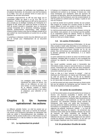de recueil de données, de vérification des hypothèses, de 
simulations financières, de discussion avec les fournisseurs 
ou la R&D. Tout ceci va prendre forme et corps pour la 
rédaction de ces deux documents. 
L’acception anglo-saxonne du BP est plus large que le 
récapitulatif chiffré qui figure à la fin d’un PM « à la 
française ». Pour les Anglo-saxons le BP est le document le 
plus complet sur la stratégie marketing de l’entreprise et il 
englobe le PM. Quels que soient les termes, le travail du 
chef de produit consiste à récapituler dans un document 
complet l’ensemble de la démarche marketing (analyse, 
objectifs, positionnement, segmentation, cible, stratégie, 
moyens et plan d’action) ainsi que le chiffrage complet de ce 
que coûtent les recommandations et surtout de ce qu’elles 
rapportent. 
Le graphique ci-dessous montre tous les éléments qui sont 
pris en compte pour l’établissement de ce document 
stratégique. 
Les stratégies étant établies, il faut 
maintenant les mettre en oeuvre. Les 
idées et les réflexions ne sont rien 
sans l'action. Le chef de produit passe 
de la réflexion solitaire à l'action 
collective, dont il est tour à tour acteur 
et catalyseur, pour atteindre un but 
qu'il a fixé. 
Chapitre 3. Un homme 
opérationnel : les actions 
La réflexion précède l'action. Le chef de produit est un 
homme de stratégies, mais aussi un homme de tactiques. 
Les actions qu'il entreprend permettent de développer des 
outils qui aident à l'accomplissement des stratégies. La 
fonction chef de produit oscille entre un rôle d'acteur (ce qu'il 
fait réellement) et un rôle de metteur en scène (celui qui fait 
agir les autres). 
3.1. Le représentant du produit 
A l'intérieur et à l'extérieur de l'entreprise, le chef de produit 
représente son produit ou sa marque. A travers eux, c'est 
aussi l'entreprise qu'il représente. Dans les réunions de 
syndicats de fabricants, dans les événements officiels, pour 
la presse, pour les fournisseurs, pour les consommateurs, le 
chef de produit se confond avec sa marque. Il parle en son 
nom et il l'incarne. 
Le chef de produit est le premier vendeur de son produit. 
Dès l'origine du concept d'un nouveau produit, le chef de 
produit défend et vend son produit à tous les niveaux de 
l'entreprise, y compris aux vendeurs eux-mêmes. 
Un chef de produit parle souvent de ses marques comme de 
ses enfants, avec passion, en ne montrant que les qualités, 
et en n'admettant jamais les défauts. Parfois ce manque 
d'objectivité conduit à l'aveuglement, mais la plupart du 
temps ce n'est qu'un simple masque. 
3.2. Un centre d'information 
Le chef de produit reçoit beaucoup d'information. Un de ses 
rôles consiste à traiter cette information et à la distribuer au 
travers de l'entreprise et à l'extérieur. Il s'assure que tous les 
intervenants sont correctement informés sur la vie du 
produit. Des commerciaux aux journalistes, en passant par 
la direction générale et les distributeurs, il a un devoir 
d'information. 
Le point culminant de ce devoir se situe à la remise du plan 
marketing. Véritable bible du produit où sont consignés les 
analyses, les objectifs, les stratégies et moyens d'actions 
prévus. 
Son travail quotidien consiste aussi à transmettre des 
informations brutes, lorsqu'un concurrent lance un nouveau 
produit, l'information doit circuler très vite dans l'entreprise. 
L'analyse de la situation et les réactions possibles face au 
concurrent viendront par la suite. 
C'est un rôle où il faut “amorcer la pompe” : c'est en 
distribuant de l'information en interne que l'information vient 
au chef de produit en retour. S'il fait de la rétention 
d'information, les circuits se détourneront naturellement de 
lui, et il devra aller à la pêche aux informations. 
Le chef de produit est sans cesse interrogé sur divers points 
tant par les salariés de l'entreprise que par l'externe. Son 
rôle est de répondre à toutes ces questions. 
3.3. Un centre de coordination 
Le chef de produit passe une grande partie de son temps en 
réunion. Les réunions auxquelles il assiste sont des 
réunions de coordination de projet avec les équipes de 
travail ou des réunions où il présente l'état d'avancement de 
ces mêmes projets à ses supérieurs. Le chef de produit 
coordonne, non seulement certaines forces internes de 
l'entreprise, mais aussi une partie des fournisseurs : 
sourcing (achat de matières premières ou de produits finis), 
fournisseurs et prestataires de services pour le marketing 
(agences de publicité, imprimeurs, médias... ). Le chef de 
produit rédige beaucoup de rapports ; ils concernent des 
domaines aussi variés que les analyses d'études, les revues 
de marques, les plans marketing, les résultats de 
l'entreprise... Ces rapports sont souvent des synthèses à 
l'attention de ceux qui sont chargés d'approuver ses options 
(comité de direction, directeur marketing), ou de ceux qui 
sont chargés d'appliquer ses choix (vente, production). 
3.4. Un producteur d'outils de vente 
© 2014 kratiroff EFAP ICART Page 12 
 