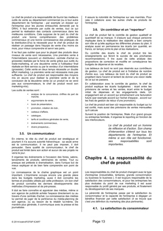 Le chef de produit a la responsabilité de fournir les meilleurs 
outils de vente au département commercial (ou à tout autre 
département de l'entreprise : par exemple un dossier sur 
l'entreprise pour les jeunes embauchés demandé par la 
DRH). Il faut entendre par outils de ventes, tout ce qui 
permet la réalisation des contacts commerciaux dans les 
meilleures conditions. Cela suppose de la part du chef de 
produit une bonne compréhension des problèmes 
commerciaux et une bonne connaissance des pratiques de 
la distribution.D'où la nécessité pour le chef de produit de 
réaliser un passage dans l'équipe de vente d'au moins six 
mois, pour mieux comprendre et servir ses pairs. 
Il ne faut pas oublier que pour la plupart des produits deux 
niveaux de vente sont nécessaires. Une première vente à 
l'intermédiaire (souvent un distributeur, centrale d'achat ou 
grossiste) réalisée par la force de vente grâce aux outils du 
trade-marketing, et une deuxième vente à l'utilisateur final 
réalisée en libre service ou par le vendeur d'un intermédiaire 
(grossiste). Cette vente en deux temps nécessite un double 
effort marketing. La première vente est nécessaire mais pas 
suffisante. Le chef de produit est responsable des moyens 
mis en oeuvre pour réaliser la première vente et de la 
conclusion de la deuxième vente (si un produit ne se vend 
pas aux consommateurs, le chef de produit revoit son 
marketing-mix). 
Les outils de ventes sont : 
• analyse de la concurrence, chiffres de part de 
marché, 
• argumentaire de vente , 
• book de présentation, 
• promotion, création de club , 
• cadeaux d'affaire, 
• catalogue, 
• tarifs et conditions générales de vente, 
• événements commerciaux, 
• divers prospectus... 
3.5. Un communicateur 
En interne, le rôle du chef de produit est stratégique et 
pourtant il n'a aucune autorité hiérarchique : sa seule arme 
est la communication. Il ne peut pas imposer, il doit 
persuader. Sans qualité de communicateur, le chef de 
produit est limité dans son action et aucun de ses projets ne 
verra le jour. 
Il organise les événements à l'occasion des foires, salons, 
lancements de produits, séminaires de ventes. Tout ou 
presque est prétexte à dramatisation, dans l'unique but de 
mieux expliquer et de bien faire comprendre son point de 
vue. 
La connaissance de la chaîne graphique est un point 
important. L'imprimerie occupe encore une grande place 
dans les budgets marketing, aussi il doit connaître les 
termes et procédés utilisés par cette profession. Un bon chef 
de produit connaîtra les derniers développements des 
méthodes d'impression et de pré-presse. 
Il doit se faire connaître et apprécier des médias, même si 
son agence de publicité achète l'espace directement ou au 
travers d'une centrale d'achat. La connaissance des médias 
lui permet de juger de la pertinence du média-planning de 
son agence, ou au besoin de le rétablir lui-même. De 
manière plus générale, il communique avec la presse et les 
journalistes 
Il assure la notoriété de l'entreprise sur ses marchés. Pour 
cela il collabore avec les autres chefs de produits de 
l'entreprise. 
3.6. Un contrôleur et un “reporteur” 
Le chef de produit fait le contrôle de gestion qualitatif et 
quantitatif de sa marque. Il s'assure que chaque personne 
impliquée dans la réalisation des objectifs a bien compris 
son rôle et qu'elle applique les différentes phases du plan. Il 
analyse aussi en permanence les écarts (en quantité, en 
francs, en temps) entre le plan et les réalisations. 
Du contrôle des écarts le chef de produit tire les 
enseignements qui feront le succès de ses prochaines 
recommandations. Il tire aussi de cette analyse des 
propositions de correction et modifie en conséquence les 
budgets de dépense et de recettes. 
Les tableaux de bord ne sont pas réservés aux contrôleurs 
de gestion. Le chef de produit est à l'initiative de nombre 
d'entre eux. Les tableaux de bord du chef de produit se 
projettent dans l'avenir et tentent de donner une vision réelle 
de ce qui se passera. 
En collaboration avec le contrôle de gestion, le chef de 
produit explique les écarts budgétaires : écart entre les 
prévisions de ventes et les ventes, écart entre le budget 
initial de dépenses et les engagements réels. Un 
engagement est un accord qui entraînement une facturation 
future (par exemple accord sur l'achat d'espace , accord sur 
les frais de gestion de retour d'une promotion). 
Le chef de produit est bien sûr responsable du budget qui lui 
est confié, mais aussi des prévisions de ventes mensuelles 
qu'il calcule 
Suivant la position de l'entreprise, filiale d'un grand groupe 
ou entreprise familiale, il organise le reporting en fonction de 
ses interlocuteurs. 
© 2014 kratiroff EFAP ICART Page 13 
Le chef de produit est un homme 
de réflexion et d'action. Son champ 
d'intervention s'étend sur tous les 
départements de l'entreprise. Et 
même si son rôle est fonctionnel, 
ses responsabilités sont 
importantes. 
Chapitre 4. La responsabilité du 
chef de produit 
Les responsabilités du chef de produit changent avec le type 
d'entreprise (industrielles, tertiaires, grande consommation 
ou business to business ). Il est toujours responsable de la 
satisfaction des consommateurs, et pour les entreprises les 
plus évoluées du point de vue marketing il est aussi 
responsable du profit généré par ses produits, et finalement 
du développement de ses marques. 
La pérennité de l'entreprise passe par la satisfaction du 
consommateur et la capacité de l'entreprise à dégager un 
bénéfice financier par cette satisfaction (il se trouve que 
c'est une définition du marketing dès plus pertinante). 
4.1. La satisfaction du consommateur 
 