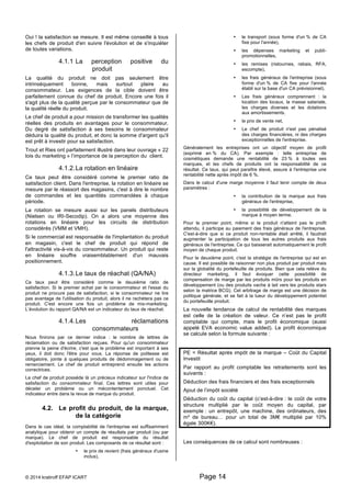 Oui ! la satisfaction se mesure. Il est même conseillé à tous 
les chefs de produit d'en suivre l'évolution et de s'inquiéter 
de toutes variations. 
4.1.1 La perception positive du 
produit 
La qualité du produit ne doit pas seulement être 
intrinsèquement bonne, mais surtout plaire au 
consommateur. Les exigences de la cible doivent être 
parfaitement connue du chef de produit. Encore une fois il 
s'agit plus de la qualité perçue par le consommateur que de 
la qualité réelle du produit. 
Le chef de produit a pour mission de transformer les qualités 
réelles des produits en avantages pour le consommateur. 
Du degré de satisfaction à ses besoins le consommateur 
déduira la qualité du produit, et donc la somme d'argent qu'il 
est prêt à investir pour sa satisfaction. 
Trout et Ries ont parfaitement illustré dans leur ouvrage « 22 
lois du marketing » l’importance de la perception du client. 
4.1.2. La rotation en linéaire 
Ce taux peut être considéré comme le premier ratio de 
satisfaction client. Dans l'entreprise, la rotation en linéaire se 
mesure par le réassort des magasins, c'est à dire le nombre 
de commandes et les quantités commandées à chaque 
période. 
La rotation se mesure aussi sur les panels distributeurs 
(Nielsen ou IRI-Secodip). On a alors une moyenne des 
rotations en linéaire pour les circuits de distribution 
considérés (VMM et VMH). 
Si le commercial est responsable de l'implantation du produit 
en magasin, c'est le chef de produit qui répond de 
l'attractivité vis-à-vis du consommateur. Un produit qui reste 
en linéaire souffre vraisemblablement d'un mauvais 
positionnement. 
4.1.3. Le taux de réachat (QA/NA) 
Ce taux peut être considéré comme le deuxième ratio de 
satisfaction. Si le premier achat par le consommateur et l'essai du 
produit ne procure pas de satisfaction, si le consommateur ne tire 
pas avantage de l'utilisation du produit, alors il ne rachètera pas ce 
produit. C'est encore une fois un problème de mix-marketing. 
L’évolution du rapport QA/NA est un indicateur du taux de réachat. 
4.1.4. Les réclamations 
consommateurs 
Nous finirons par ce dernier indice : le nombre de lettres de 
réclamation ou de satisfaction reçues. Pour qu'un consommateur 
prenne la peine d'écrire, c'est que le problème est important à ses 
yeux, il doit donc l'être pour vous. La réponse de politesse est 
obligatoire, jointe à quelques produits de dédommagement ou de 
remerciement. Le chef de produit entreprend ensuite les actions 
correctrices. 
Le chef de produit possède là un précieux indicateur sur l'indice de 
satisfaction du consommateur final. Ces lettres sont utiles pour 
déceler un problème ou un mécontentement ponctuel. Cet 
indicateur entre dans la revue de marque du produit. 
4.2. Le profit du produit, de la marque, 
de la catégorie 
Dans le cas idéal, la comptabilité de l'entreprise est suffisamment 
analytique pour obtenir un compte de résultats par produit (ou par 
marque). Le chef de produit est responsable du résultat 
d'exploitation de son produit. Les composants de ce résultat sont : 
• le prix de revient (frais généraux d'usine 
inclus), 
© 2014 kratiroff EFAP ICART Page 14 
• le transport (sous forme d'un % de CA 
fixe pour l'année), 
• les dépenses marketing et publi-promotionnelles, 
• les remises (ristournes, rabais, RFA, 
escompte), 
• les frais généraux de l'entreprise (sous 
forme d'un % de CA fixe pour l'année 
établi sur la base d'un CA prévisionnel). 
• Les frais généraux comprennent : la 
location des locaux, la masse salariale, 
les charges diverses et les dotations 
aux amortissements. 
• le prix de vente net, 
• Le chef de produit n'est pas pénalisé 
des charges financières, ni des charges 
exceptionnelles de l'entreprise. 
Généralement les entreprises ont un objectif moyen de profit 
(exprimé en % du CA). Par exemple : telle entreprise de 
cosmétiques demande une rentabilité de 23 % à toutes ses 
marques, et les chefs de produits ont la responsabilité de ce 
résultat. Ce taux, qui peut paraître élevé, assure à l'entreprise une 
rentabilité nette après impôt de 6 %. 
Dans le calcul d'une marge moyenne il faut tenir compte de deux 
paramètres : 
• la contribution de la marque aux frais 
généraux de l'entreprise, 
• la possibilité de développement de la 
marque à moyen terme. 
Pour le premier point, même si le produit n'atteint pas le profit 
attendu, il participe au paiement des frais généraux de l'entreprise. 
C'est-à-dire que si ce produit non-rentable était arrêté, il faudrait 
augmenter la participation de tous les autres produits aux frais 
généraux de l'entreprise. Ce qui baisserait automatiquement le profit 
moyen de chaque produit. 
Pour le deuxième point, c'est la stratégie de l'entreprise qui est en 
cause. Il est possible de raisonner non plus produit par produit mais 
sur la globalité du portefeuille de produits. Bien que cela relève du 
directeur marketing, il faut évoquer cette possibilité de 
compensation de marge par les produits mûrs pour les produits en 
développement (ou des produits vache à lait vers les produits stars 
selon la matrice BCG). Cet arbitrage de marge est une décision de 
politique générale, et se fait à la lueur du développement potentiel 
du portefeuille produit. 
La nouvelle tendance de calcul de rentabilité des marques 
est celle de la création de valeur. Ce n’est pas le profit 
comptable qui compte, mais le profit économique (aussi 
appelé EVA economic value added). Le profit économique 
se calcule selon la formule suivante : 
PE = Résultat après impôt de la marque – Coût du Capital 
Investit 
Par rapport au profit comptable les retraitements sont les 
suivants : 
Déduction des frais financiers et des frais exceptionnels 
Ajout de l’impôt société 
Déduction du coût du capital (c’est-à-dire : le coût de votre 
structure multiplié par le coût moyen du capital, par 
exemple : un entrepôt, une machine, des ordinateurs, des 
m² de bureau… pour un total de 3M€ multiplié par 10% 
égale 300K€). 
Les conséquences de ce calcul sont nombreuses : 
 