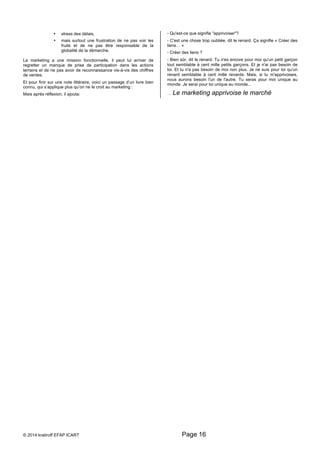 • stress des délais, 
• mais surtout une frustration de ne pas voir les 
fruits et de ne pas être responsable de la 
globalité de la démarche. 
Le marketing a une mission fonctionnelle, il peut lui arriver de 
regretter un manque de prise de participation dans les actions 
terrains et de ne pas avoir de reconnaissance vis-à-vis des chiffres 
de ventes. 
Et pour finir sur une note littéraire, voici un passage d’un livre bien 
connu, qui s’applique plus qu’on ne le croit au marketing : 
Mais après réflexion, il ajouta: 
- Qu'est-ce que signifie "apprivoiser"? 
- C'est une chose trop oubliée, dit le renard. Ça signifie « Créer des 
liens… » 
- Créer des liens ? 
- Bien sûr, dit le renard. Tu n'es encore pour moi qu'un petit garçon 
tout semblable à cent mille petits garçons. Et je n'ai pas besoin de 
toi. Et tu n'a pas besoin de moi non plus. Je ne suis pour toi qu'un 
renard semblable à cent mille renards. Mais, si tu m'apprivoises, 
nous aurons besoin l'un de l'autre. Tu seras pour moi unique au 
monde. Je serai pour toi unique au monde... 
… Le marketing apprivoise le marché 
© 2014 kratiroff EFAP ICART Page 16 
 