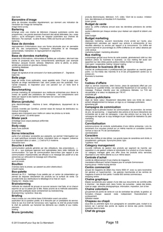 data bank 
Baromètre d’image 
série de données récoltées régulièrement, qui donnent une indication de 
l’évolution de l’image de l’entreprise. 
image trend survey 
Bartering 
échange avec une chaîne de télévision d’espace publicitaire contre des 
programmes. Les grands lessiviers financent des séries télévisées, les « soap 
opera », qu’ils échangent contre de l’espace publicitaire aux chaînes de 
télévision. Par exemple : la série Riviera (1994) est fournie par Unilever. 
bartering 
Base de données 
regroupement d’informations sous une forme structurée pour en permettre 
des tris, des comparaisons, l’impression d’étiquettes et de messages 
personnalisés, l’extraction, le regroupement en segments. 
database 
Base de données marketing 
ensemble d’informations, mémorisées et traitées par ordinateur, décrivant des 
clients et prospects avec leurs comportements spécifiques (par exemple 
Monsieur Jacques Durant, adresse, téléphone, aime la pêche, la photo, 
achète ses produits en grandes surfaces). 
marketing database 
Base line 
slogan de signature et de conclusion d’un texte publicitaire.cf : . Signature 
base line 
Belle page 
page de droite d’une publication, aussi appelée recto. C’est la page vers 
laquelle se dirige naturellement l’oeil, donc prisée pour les publicités. Pour 
l’achat d’espace, la majoration pour une parution sur un recto tend à 
disparaître. 
Benchmarking 
principe marketing de comparaison aux meilleures entreprises pour élever le 
niveau de qualité des prestations de l’entreprise ; les comparaisons sont 
faites par rapport à des repères d’entreprises non concurrentes. 
benchmarking 
Blancs (produits) 
gros électroménager : machine à laver, réfrigérateurs, équipement de la 
cuisine. 
produits inventés par Carrefour, premier essai de marque de distributeur ou 
marque d’enseigne. 
espace sans impression pour mettre en valeur les photos ou le texte. 
(1) white goods / (3) white space 
Blister pack 
emballage sous coque plastique préformée 
Blister pack 
Body copy 
texte d’une publicité 
body copy 
Borne interactive 
partie d’un ordinateur accessible aux passants, qui permet l’interrogation sur 
un sujet spécifique (conseils d’achat, orientation dans un magasin, présence 
d’un exposant dans un salon...). C’est la PLV moderne. 
interactive born 
Bouche à oreille 
communication gratuite générée par des utilisateurs, des prescripteurs... « 
On dit « que quelques agences sont spécialisées dans cette méthode de 
communication. Ce type de communication face-à-face (par rapport à une 
communication impersonnelle) est efficace si le message est positif et si les 
personnes qui véhiculent le message sont influentes. 
Cf. : prescripteur 
word-of-mouth 
Bouillon 
invendus dans la presse, qui passent au pilon (destructeur). 
Unsold copies 
Box-palette 
élément de PLV ; habillage d’une palette par un carton de présentation qui 
permet de disposer directement les produits sur la surface de vente. Ce 
procédé évite aux distributeurs le déballage et la mise en rayon. 
Display bin / display case 
Brainstorming 
méthode de créativité de groupe où aucune censure n’est faite, et où chacun 
exprime ce qui lui passe par la tête. Assez proche de la méthode associative, 
qui peut être pratiquée seule contrairement au brainstorming. 
Brainstorming / synectics / blue sky 
Briefing 
mise à niveau sur une même base d’information avant une action. 
explication de la question posée, et à résoudre par un prestataire de service. 
Dans le cas d’un brief de l’annonceur vers l’agence, le chef de produit briefe 
le chef de publicité, qui transmet les éléments aux créatifs et aux média-planners. 
briefing 
Bruns (produits) 
produits électroniques, télévision, hi-fi, vidéo. Vient de la couleur, imitation 
bois, des téléviseurs et meubles hi-fi d’autrefois. 
brown goods 
Budget de vente 
calcul du chiffre d’affaires annuel avec les dernières prévisions de ventes 
connues. 
quota à atteindre par chaque vendeur pour réaliser son objectif et obtenir une 
prime. 
sales budget 
Budget marketing 
dépenses marketing, souvent reconduites d’une année sur l’autre, plus 
intelligemment calculées par rapport aux actions à entreprendre et aux 
résultats attendus ou encore par rapport à la concurrence. Ce chiffre est 
souvent exprimé en pourcentage du chiffre d’affaires ou en valeur absolue par 
unité vendue. 
marketing budget / marketing allocation 
Bus mailing 
publipostage groupé sous forme de carte postale, généralement ciblé sur des 
secteurs précis du business to business. Le bus mailing fait aussi son 
apparition sur des cibles grands publics (mères d’enfant en bas âge). 
Card pack / cooperative mailing / shared mailing 
Business to business (B to B) 
marché de professionnels à professionnels par opposition au marché grand 
public. Le mix-média des marchés B to B est principalement centré sur la 
presse pro. 
Business to business 
C 
Cadeau d’affaire 
objet ou service (vacances, billet d’avion, place de spectacle) offert par une 
entreprise en quantité limitée, non déductible fiscalement et non porteur d’un 
message. Pratique interdite pour les professions libérales. La TVA est 
récupérable si la valeur ne dépasse par 17€ HT. 
corporate gift 
Cadeau publicitaire 
objet de faible valeur (fiscalement déductible dans une limite de valeur) 
portant obligatoirement la marque, un logo ou un message publicitaire. 
advertising gift 
Campagne de commication 
désigne toute la période d’action de communication, de promotion, de remise 
de prix, de sponsoring... L’organisation des actions et de leurs interactions est 
orchestrée par le plan de campagne. L’axe des actions tout au long de la 
campagne est régie par la copy stratégie et par l’objectif de réalisation du plan 
marketing. 
campaign 
Cannibalisation 
autoconcurrence de produits substituables d’une même entreprise. Lors du 
lancement d’un nouveau produit sur un même marché on considère comme 
normal un taux de 7% de cannibalisation. 
cannibalization 
Caractère 
forme des chiffres et des lettres. Les grands types de caractères sont droits, à 
empattement, gothiques. Synonyme police, typo. 
Typeface / font 
Category management 
nouvelle méthode de gestion des produits par segment de marché, par 
opposition à une gestion unitaire et individuelle d’un produit ou d’une marque. 
Le category manager gère une offre (tous les produits et/ou services) 
répondant à une même attente ou à un même besoin. 
Centrale d’achat 
comité de référencement d’une chaîne de magasins. 
mandataire effectuant l’achat d’espace pour le compte d’annonceurs 
buying group / media buying service 
Centre commercial 
groupe de magasins de détail d’au moins 5000 m², avec ou sans locomotive 
(en général un hypermarché) ; les galeries marchandes et les centres de 
magasins d’usine en font partie. Il existe 600 centres commerciaux. 
shopping centre 
Chaîne graphique 
étapes successives pour passer d’une idée aux documents de contrôle prêts 
à imprimer ; les étapes sont, dans l’ordre, les suivantes : saisie des textes, 
mise en page, retouche photographique, imbrication, imposition, bon à tirer. 
Chaîne volontaire 
groupement de points de vente en vue de centraliser les achats, la gestion, la 
formation...Chaque associé reste indépendant financièrement et 
juridiquement. 
Affiliated retailer 
Chapeau ou chapô 
sous-titre ou première ligne d’un paragraphe en caractère gras, incitant à la 
lecture car il permet des points de repère et donne des points d’entrée 
possibles dans le texte. 
Chef de groupe 
© 2013 kratiroff pour Sup de Co Marrakech Page 18 
 