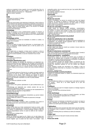 audience qui appartient à deux supports, et qui sont touchés deux fois si le 
message apparaît dans les deux supports. La duplication augmente la 
fréquence mais pas la couverture. Cf : . Déduplication 
audience overlap / duplication 
E 
EAN 
code barres d’un produit (13 chiffres) 
European Article Numbering 
EDI 
système de communication entre distributeurs et fabricants, visant à réduire le 
coût de traitement des opérations (commandes et paiements), et les temps de 
livraison. Le plus connu des systèmes EDI est Allegro. Cet automatisation des 
échanges évitant les doubles saisies, grâce à une structure de message 
normalisée, s’étend à tous les domaines. 
Electronic Data Interchange 
Emballage 
protège les produits et leurs conditionnements pendant le transport, le 
stockage. L’emballage sert d’unité de vente à la distribution ; la plus petite 
unité d’emballage est le SPCB, l’unité supérieure est le PCB (respectivement 
Sous Par ComBien et Par ComBien). 
packaging 
Emballage prime 
le conditionnement du produit est réutilisable et constitue un cadeau. Le 
célèbre verre à moutarde. 
re-usable packing 
Empathie 
faculté de se mettre à la place de son interlocuteur, ou consommateur, pour 
mieux le comprendre. Qualité impérative pour un chef de produit ou un 
homme de marketing. 
empathy 
Encart 
jeté ou agrafé dans un magazine, le lecteur peut le conserver. Il entre en 
compte dans la pagination publicitaire, et l’annonceur paye à la fois un droit 
d’asile et le surcoût d’expédition, en plus de l’impression de son encart. 
insert 
Enseigne 
nom commercial du distributeur. 
trade name / sign 
Entrepôt (distribution par) 
plate-forme logistique de stockage des distributeurs qui dispatchent eux-mêmes 
les produits dans leurs magasins au lieu de laisser livrer les fabricants 
directement le point de vente. Généralement les distributeurs font payer ce 
service obligatoire entre 8 et 12 % du prix d’achat. De plus, ce type de 
distribution oblige les commerciaux à réaliser des ventes indirectes difficiles à 
suivre. 
warehouse 
ERP 
L’ERP (Entreprise Ressource Planning) est un système de gestion global de 
l’entreprise qui prend en compte la totalité des données utiles pour les 
commerciaux et les clients. L’ERP s’oppose aux logiciels de gestion 
classiques orientés vers la facturation et le contrôle de gestion. La mise en 
place du CRM nécessite l’implantation d’un ERP en phase préalable 
Esquisse 
crayonné rapide pour présenter une idée. 
rought 
Échantillon 
produit donné à titre gracieux généralement en petit conditionnement pour 
essai. 
L’échantillonage est réglementé pour certains produits tels que les 
médicaments distribués au médecins. 
quota de population à toucher dans une enquête pour être représentatif de la 
population cible, par opposition au tirage aléatoire. 
(1) Sample / trial size / (2) 
Échantillonnage 
technique promotionnelle de distribution d’échantillons qui permet d’obtenir 
une introduction rapide d’un produit. 
méthode utilisée pour prélever un échantillon de personnes à interroger. 
sampling 
Échantillonnage croisé 
technique promotionnelle consistant à offrir un échantillon d’un produit en 
lancement ou peu connu, pour tout achat d’un produit à forte rotation. 
cross sampling 
Écrémage 
politique de prix élevé pour limiter volontairement l’accès au produit ; cette 
politique peut être temporaire pour l’introduction sur le marché ou continuelle 
pour marquer un positionnement. Le terme écrémage consiste à cibler les 
meilleurs consommateurs comme on prend la crème du lait. Contraire : 
pénétration. 
skimming pricing / prestige pricing 
Élasticité prix 
réaction de l’acheteur par rapport au prix. Faible ou nul, ce ratio indique que 
les variations de prix n’affectent pas les quantités vendues. L’élasticité prix est 
souvent négative -plus le produit est cher moins il est acheté - mais 
quelquefois positive -plus le produit est cher plus il est acheté (effet Veblen 
pour les produits de luxe). 
price elasticity / elasticity of demand 
demande inélastique 
Éperluette 
« & » aussi appelé ampersand. 
ampersand 
Étude de marché 
méthode d’investigation qui permet de connaître les publics dont dépend 
l’entreprise, par exemple le potentiel et l’opportunité d’une introduction 
possible de produits. Immense fourre-tout, qui cache parfois un manque 
évident d’idées ou de capacité de jugement et de décision. 
Market survey / market research 
Étude de notoriété et d’image 
enquête auprès de différents publics (acheteurs, consommateurs, 
prescripteurs, etc.) pour connaître leurs avis sur l’entreprise, ses hommes et 
ses produits. Le premier point consiste à vérifier qu’ils connaissent bien 
l’entreprise « ne serait ce que de nom”. Le deuxième point cherche à cerner 
l’imaginaire créé autour du nom. 
Image - awareness study 
Étude de positionnement de produit 
Test de concept 
Étude de satisfaction de la clientèle 
enquête auprès de sa clientèle pour connaître les sources de satisfaction et 
d’insatisfaction. Les résultats peuvent apparaître dans un baromètre de 
l’entreprise si l’enquête est régulière. 
customer satisfaction study 
Étude documentaire 
première étape d’une étude de marché qui consiste à trouver toutes les 
données secondaires existantes. 
Desk research 
Étude d’urbanisme commercial 
étape rendue obligatoire pour l’implantation d’une grande surface. Consiste à 
étudier les points de vente proches et la population environnante. 
Étude quantitative - qualitative 
respectivement moyens de connaître les opinions pour la première, et 
moyens de les expliquer pour la seconde. Le quantitatif est fondé sur 
l’interrogation d’un grand nombre de personnes de l’échantillon, le qualitatif se 
concentre sur un très petit nombre de personnes. 
L’étude quantitative recueille des résultats chiffrés, se traduisant par des 
pourcentages, le traitement des données permet ensuite de croiser les 
résultats aux différentes questions en vue d’en extraire des variables 
explicatives. 
L’étude qualitative recueille des informations non chiffrées à l’aide de 
technique d’entretien face-à-face ou de groupe, et de questions ouverte et 
non-directives. 
quantitative - qualitative study 
Événementielle (communication) 
utilisation d’un événement existant ou création d’un événement propre pour 
soutenir un message. 
Event communication 
F 
Facing 
nombre de références visibles sur un linéaire (seule l’unité visible en première 
ligne compte) ; donne lieu à de belles bagarres de la part des 
merchandiseurs. 
Facing 
Feedback 
retour d’information de la part d’un récepteur exposé à un message. Signal de 
réaction à un message. 
retour de l’information des commerciaux terrains. 
feedback 
Fiche technique 
document imprimé décrivant le produit de manière exhaustive. Les fiches 
technique sont généralement regroupées dans un classeur. 
Synonyme : fiche produit. 
product file 
Fichier 
liste simple de noms et d’adresses ne demandant qu’à devenir une base de 
données marketing par enregistrement des comportements. Les fichiers 
s’achètent et se louent auprès de sociétés spécialisées. 
file 
Fidélisation 
stratégie qui consiste à plus s’occuper des clients acquis que des prospects. 
Ces campagnes visent à améliorer la fréquence et le montant moyen des 
commandes. 
opération de marketing direct qui s’adresse aux clients de l’entreprise . 
fidelization 
Folder test 
insertion d’une annonce en test parmi d’autres annonces réelles. 
Folder test 
Force de vente 
© 2013 kratiroff pour Sup de Co Marrakech Page 21 
 