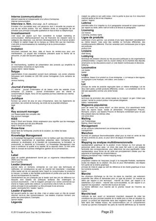 Interne (communication) 
élément essentiel et indispensable à la culture d’entreprise. 
Internal communication 
Interview n. fém. (mot angl., du fr. entrevue ) 
Entretien d'un journaliste avec une personne dont il recueille les propos en 
vue de les rendre publics. Par ext. Relation écrite ou enregistrée de cet 
entretien puis prinicipe d’enquête qualitative en face-à-face ou téléphonique. 
Investissement 
c’est sous cet aspect qu’il faut considérer le budget marketing et 
communication. Malheureusement trop de financiers les classent dans la 
catégorie des dépenses. Les derniers développements de la finance tendent 
à intégrer le capital image de la marque au même titre que les machines, 
c’est enfin la reconnaissance du marketing et de la communication. 
investment 
Invitation 
document précisant les lieux, date et heure de rendez-vous pour une 
manifestation. La plupart des invitations précisent aussi le thème de la 
rencontre, un plan est souvent apprécié. 
Î 
Îlot 
en merchandising, système de présentation des produits qui empêche le 
consommateur d’avancer en ligne droite. 
display stand / island display 
Îlotype 
segmentation d’une population suivant leurs adresses. Les zones urbaines 
françaises sont divisées en 220 000 zones homogènes d’une centaine de 
familles. 
census tracking 
J 
Journal d’entreprise 
(1) interne : journal d’information et de liaison entre les salariés d’une 
entreprise. (2) Externe : journal d’information pour les clients et 
consommateurs (Apple, Sony ont de superbes journaux destinés aux clients). 
house organ 
Juridique 
fonction qui prend de plus en plus d’importance, dans les règlements de 
promotion, les contrat de licensing, les droits de la propriété artistique. 
legal 
K 
Key account manager 
voir Responsable des comptes clés 
Key account manager 
KISS 
Keep It Short and Simple; dicton anglosaxon pour signifier que les messages 
les plus simples sont les plus efficaces 
Keep It Short and Simple 
Know-how 
savoir faire de l’entreprise, proche de la vocation, du métier de base. 
Know-how 
Knowledge Management 
Le Knowledge Management consiste à tirer le meilleur parti des informations, 
documents, expériences et expertises présentes dans l’entreprise pour 
améliorer la réutilisation et le transfert de connaissances, la formation, la 
productivité, la réactivité et l’innovation. Le Knowledge Management vise 
aussi à améliorer la qualité et la rapidité de la réponse client. Le KM entre 
dans le concept de business intelligence (gestion de la connaissance). 
L 
Label 
gage de qualité généralement donné par un organisme interprofessionnel 
(INAO pour les vins). 
seal of quality 
Leader (meneur) 
premier dans un domaine, entreprise en vue pour ses techniques et 
méthodes, en conséquence sa part de marché est importante. L’avantage 
d’être leader est de voir associés dans l’esprit du consommateur le produit et 
la marque. Le leader a des facilités publicitaires et profite plus que les autres 
de tout accroissement du marché. 
Généralement les prix pratiqués par le leader sont des prix de référence sur 
lesquels sont basées les politiques tarifaires des challengers et 
suiveurs.(locomotive) : c’est le magasin principal d’un centre commercial qui 
draine la majeur partie des visiteurs. La locomotive crée le trafic du centre. 
article principal d’une publication ou titre principal d’une annonce. 
leader, dominante firm / leader / lead-in 
Leader d’opinion 
fait souvent partie du coeur de cible, c’est un acteur avec un rôle de conseil 
informel vis-à-vis des consommateurs. Les leaders d’opinion forment une 
partie des prescripteurs. Exemples : 
opinion leader 
Légende 
malgré (ou grâce à) son petit corps, c’est la partie la plus lue d’un document 
imprimé après le titre et les chapeaux. 
caption / legend 
Lettrine 
première lettre d’un chapitre ou d’un paragraphe composé en corps supérieur 
par rapport au texte, attire l’oeil et incite à la lecture du paragraphe. 
Licensing 
voir licence 
Licensing, ancillary rights 
Ligne de produits 
subdivision d’une gamme. Les produits d’une ligne répondent sensiblement 
au même besoin, mais avec des variétés ou formules différentes, des 
conditionnements différents. Plus les variantes sont nombreuses plus la ligne 
est profonde. 
product line 
Linéaire 
shelf facing 
Lobbying 
technique de pression (douce) sur les pouvoirs politiques ou les organisations 
professionnelles. L’origine vient du couloir (lobby) de la chambre des députés 
americains où les discussions avant un vote étaient nombreuses et décisives. 
lobbying 
Locomotive 
voir leader 
leader 
Logo 
emblème, blason d’un produit ou d’une entreprise. « La marque a des signes, 
un logotype a une musique, une odeur, une couleur ». 
logo 
Lot 
principe de vente de produits regroupés dans un même emballage. Lot de 
deux (twin pack), jumelé (produits différents), croisé..; La constitution de lot ne 
doit pas apparaître comme une vente forcée. 
lot 
Loterie 
technique de promotion des ventes basée sur le hasard. Le gain n’étant pas 
certain, l’achat du produit porteur n’est jamais obligatoire. 
lottery / sweepstake 
Magasins populaires 
point de vente d’au moins 400m², en libre service, d’un assortiment limité 
dans les rayons bazar, textile et alimentaire. Principalement Prisunic, 
Monoprix, Uniprix. Les leaders Prisunic et Monoprix s’entendent pour ne pas 
être présent dans les mêmes villes. 
one price store 
Mailing 
voir Publipostage 
Mailing, direct mail shot 
Management 
art de conduire collectivement une entreprise vers le succès. 
management 
Manchon 
fourreau en plastique thermorétractable utilisé pour la mise en vente de lots 
de deux produits (ou plus), ou pour servir de bague d’inviolabilité. 
sleeve 
Mapping ou analyse multidimensionnelle 
représentation graphique de la position d’une marque ou d’un groupe de 
personnes selon deux axes. Le choix des axes fait suite à une analyse 
factorielle des correspondances, pour déterminer les plus significatifs. Cette 
représentation sous forme de de carte est principalement utilisée pour les 
segments et typologies de consommateurs. 
Mapping perceptual map / market mapping study 
Maquette 
proposition créative de l’esquisse (rough) à la maquette finalisée, représente 
toutes les étapes de la création. De plus en plus informatisées, ces étapes 
font partie de la chaîne graphique. 
principe de mise en page qui sert de référence et de charte graphique à tous 
les numéros suivants. 
layout 
Marché 
lieu physique d’échange ou de troc (la place du marché), par extension 
ensemble des offres et demandes pour un type de produit. Un marché se 
défini par rapport à une technique : marché de l’acier, par rapport à la 
satisfaction d’un besoin : marché des ouvre-bouteilles, ou par rapport à un 
segment de population : marché des buveurs de soda. 
La bonne définition d’un marché est le premier travail de l’homme de 
marketing. 
market 
Marché test 
méthode de test, avant un lancement important, essayant de créer les 
conditions les plus proches possible de la réalité pour la mise en situation du 
produit. Le produit est disponible dans des magasins réels, la publicité est 
faite dans des médias locaux, les consommateurs ont un comportement 
d’achat qui permet d’extrapoler les parts de marché définitives sur le marché 
© 2013 kratiroff pour Sup de Co Marrakech Page 23 
 