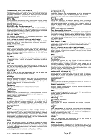 Observatoire de la concurrence 
tableau de bord réalisé en interne pour suivre l’évolution de la concurrence. 
Les informations proviennent surtout du terrain via la force de vente, elles 
doivent être synthétisées et analysées par le chef de produit puis retournées 
à la force de vente pour être utilisées en argumentaire de vente. 
competition observatory 
ODE, ODV 
occasion d’entendre et occasion de voir un message. Par exemple : nombre 
total de personnes passant devant une affiche dans la rue ou le nombre total 
d’individus devant la TV. 
exposure - opportunity-to-see 
ODR (Offre De Remboursement) 
remboursement de tout ou partie d’un achat. L’ODR peut être immédiate ou 
différée, elle est honorée en échange d’une ou plusieurs preuves d’achat 
(code barres, ticket de caisse). L’ODR est un très bon moyen de connaître le 
prix de vente final au consommateur et de constituer un fichier. 
refund offer / rebates / boxtop offer 
OGILVY DAVID 
père et pape du marketing direct. « La publicité selon Olgivy » est LE livre à 
lire en communication et marketing direct. 
OJD (Office de Justification de la Diffusion) 
association interprofessionnelle qui contrôle depuis 1922 le nombre 
d’exemplaires vendus de chaque support (avec la répartition abonnement / 
kiosque, province / Paris). 
Audit Bureau of Circulation (ABC) 
Omnibus 
enquête collective, où chaque annonceur pose ses propres questions, au 
même échantillon de personnes, pour en partager les frais. Chaque client a 
l’exclusivité des résultats des questions qu’il a posées. Le coût d’une question 
posée à 2000 personnes par Minitel et de 3000 francs. En 1947 l’IFOP lance 
le premier omnibus en France. 
omnibus 
On pack 
la prime, le cadeau, le bon est porté sur l’emballage, contrairement à la prime 
in pack qui se trouve à l’intérieur de l’emballage. L’avantage du on-pack est 
sa visibilité. 
On pack 
One shot 
opération ou phénomène qui ne se produit qu’une fois. Par exemple : les frais 
d’un plan de licenciement ne portent que sur un exercice, ou encore les 
bénéfices d’une vente exceptionnelle. cf. : panel. 
Oto, One time only 
Pack shot 
photo du produit en gros plan pratiquement sans mise en scène, par 
extension plan séquence à la fin d’un film de publicité. 
Pack shot 
Package 
ensemble de prestations ou produits faisant partie d’un tout indissociable et 
parfois en promotion. Par exemple : forfait avion, plus transfert, plus visite, 
plus hôtel, plus accès au parc de loisir... pour un prix unique. Ou encore un 
ordinateur, ses périfériques, les logiciels et connexions. 
package / bundle 
Packaging 
emballage du produit directement visible par le consommateur 
Packaging 
Conditionnement 
Pagination 
nombre de page de publicité par magazine, y compris les encarts. Le rapport 
entre le rédactionnel et la pagination publicitaire est défini légalement. 
manière d’inscrire le numéro des pages. 
page setting / Pagination 
Palette 
plateau de transport qui permet une manutention facile (par chariot élévateur), 
de tous types de produits. Dimension standard 80 x 120 cm, existe aussi en 
demi format 80 x60 cm. Les palettes européennes sont consignées, d’autres 
palettes sont perdues, il est possible de fixer des plots sous une caisse pour 
la rendre transportable. 
pallet / skid 
Panel 
étude à intervalles réguliers portant sur le même échantillon d’individus en 
posant les mêmes questions. Une fois extrapolés, les résultats permettent de 
suivre les évolutions d’achat, de vente. Ce type d’étude existe pour différentes 
cibles : panel consommateur (Secodip), panel distributeur (Nielsen), panel 
d’audience (Audimat), panels spécialisés (pharmacie, industrie, etc.). Les 
entreprises sont abonnées à différents panels, il est aussi possible d’acheter 
un one-shot qui correspond à une seule période. 
panel 
PAO 
mise en page, illustration, traitement de l’image sur ordinateur. Les logiciels 
de mise en page permettent de nombreuses modifications à tous les stades 
de la chaîne graphique et le tout numérique s’étendra bientôt jusqu’à 
l’impression. Les coûts (frais techniques) et les délais de l’impression ont été 
diminués grâce à la PAO. 
Les deux logiciels généralement utilisés sont Page Maker et X Press. 
desktop publishing / CAD 
PARETTO (loi de) 
observation fréquente, mais pas systématique, sur un tri décroissant des 
clients où on constate que 80 % du CA est réalisé avec 20 % des clients. 
Attention c’est aussi un alibi pour ne pas voir les futurs grands clients. 
80/20 rule 
Part de marché 
mesure de la performance de l’entreprise. Ratio des ventes du produit par 
rapport aux ventes totales du marché, cette part de marché peut être 
exprimée en volume (quantité) ou en valeur (chiffre d’affaires). Attention au 
marché de référence choisi, une entreprise peut toujours s’autoproclamer 
leader sur une ville ou sur une famille de produits 
limités. 
share of market / brand share / market share 
Part de marché détenteur 
c’est la part de marché d’une marque dans les magasins où elle est présente. 
Ce ratio permet des comparaisons entre marques avec des distributions 
différentes. Un challenger peut avoir une part de marché détenteur supérieure 
au leader, ce qui signifie que dans un point de vente donné le challenger 
réalise des ventes supérieures au leader, mais que le leader est présent dans 
plus de points de vente. 
Holder market share 
Part de voix (PDV) 
mesure de la pression publicitaire d’une entreprise par rapport aux autres 
entreprises du même marché (sur un produit ou une gamme de produits). 
share of voice (SOV) 
PCS (Professions et Catégories Sociales) 
segmentation de la population en huit catégories - exploitants agricoles, 
artisans, cadres, professions intermédiaires, employés, ouvriers, retraités, 
autres ; remplace le CSP. 
social classes 
PDP 
Profit direct par produit 
DPP (Direct Product Profit) 
Pénétration 
pourcentage de personnes de la cible touchées par une action. C’est aussi 
l’audience d’un média auprès d’une cible précise. 
pourcentage mesurant l’infiltration d’un produit, d’une marque dans la 
population (généralement exprimé en pour mille). La notion de pénétration est 
plus proche de la notion d’utilisation que d’achat. Par exemple : une 
pénétration d’achat de 25% signifie que 25% de la cible a acheté le produit 
(ce qui ne signifie pas 25% de part de marché). 
Penetration / depth exposure / brand developpement 
Pénétration (stratégie de) 
politique agressive d’augmentation des volumes de ventes. Généralement 
accompagnée de bas prix, pour permettre l’accès du produit au plus grand 
nombre, d’une couverture maximale des circuits de distribution et d’une 
communication massive. 
penetration strategy 
PERT 
méthode précise de planification permettant de visualiser, par un réseau, les 
goulots d’étranglement et les chemins critiques. 
Petites annonces 
annonces classées, représentent une partie des revenus publicitaires des 
quotidiens et des journaux gratuits. 
small ads / classified ads 
PGC 
catégorie de produit regroupant : les rayons alcool, BSA, épicerie salées et 
sucrées, entretien, hygiène beauté, produit papier. 
mass market product 
FLS, FNL, BSA, Bazar 
Phoning 
voir Prospection téléphonique. 
Pictogramme 
dessin simple pour évoquer visuellement des concepts, synonyme : 
idéogramme. 
Pictogram 
Pige 
relevé des campagnes de publicité des concurrents (et plus généralement 
d’un programme), classé par média et par période, permet une approximation 
du budget communication (en prix brut) de la concurrence. Des piges existent 
aussi en hors-média (promotion, ISA). 
unité de travail pour les free lance et les journalistes. 
clipping office 
Pilote 
essai d’un questionnaire, d’un argumentaire sur un petit nombre de 
personnes pour effectuer les dernières modifications. 
pilot 
PIMS program 
programme de recherche américain initié par General Electric dans le but de 
connaître les implications du marketing sur le profit de l’entreprise. Cette base 
de données regroupe plusieurs centaines d’entreprises (encore plus de DAS) 
© 2013 kratiroff pour Sup de Co Marrakech Page 25 
 
