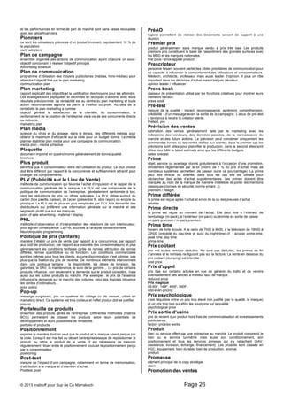 et les performances en terme de part de marché sont sans cesse recoupées 
avec les ratios financiers. 
Pionniers 
ce sont les utilisateurs précoces d’un produit innovant, représentent 10 % de 
la population. 
early adopters 
Plan de campagne 
ensemble organisé des actions de communication ayant chacune un sous-objectif 
concourant à réaliser l’objectif principal. 
Advertising schedule 
Plan de communication 
programme d’utilisation des moyens publicitaires (médias, hors-médias) pour 
atteindre l’objectif fixé par le plan marketing. 
communication plan 
Plan marketing 
rapport explicatif des objectifs et la justification des moyens pour les atteindre. 
Les stratégies sont expliquées et déclinées en tactiques d’actions, avec leurs 
résultats prévisionnels. La rentabilité est au centre du plan marketing et toute 
action recommandée apporte sa pierre à l’édifice du profit. Au delà de la 
rentabilité le plan marketing a comme 
objectif général la satisfaction de la clientèle, du consommateur, le 
renforcement de la position de l’entreprise vis-à-vis de ses concurrents directs 
ou indirects. 
marketing plan 
Plan média 
science du choix et du dosage, dans le temps, des différents médias pour 
obtenir le maximum d’efficacité sur la cible pour un budget donné. Le média 
planner établit le plan média pour une campagne de communication. 
media plan - media scheldue 
Plaquette 
document imprimé en quadrichromie généralement de bonne qualité. 
brochure 
Plus produit 
bénéfice que le consommateur retire de l’utilisation du produit. Le plus produit 
doit être différent par rapport à la concurrence et suffisamment attractif pour 
changer les comportements. 
PLV (Publicité sur le Lieu de Vente) 
méthode de communication qui favorise l’achat d’impulsion et le rappel de la 
communication générale de la marque. La PLV est une composante de la 
politique de communication de l’entreprise, généralement cantonnée à tort, 
vers les réductions de prix ou offres spéciales. La PLV utilise surtout du 
carton (box palette, caisse), de l’acier (présentoir fil, stop rayon) ou encore du 
plastique. La PLV est de plus en plus remplacée par l’ILV à la demande des 
distributeurs qui préfèrent une information générale sur le marché et ses 
segments plutôt que sur les marques. 
point of sale advertising / material / display 
PNL 
méthode d’observation et d’interprétation des réactions de son interlocuteur, 
pour agir en conséquence. La PNL succède à l’analyse transactionnelle. 
Neurolinguistic programming 
Politique de prix (tarifaire) 
manière d’établir un prix de vente (par rapport à la concurrence, par rapport 
aux coût de production, par rapport aux volontés des consommateurs) et plus 
généralement les conditions tarifaires (grille de remise, attribution de remise 
différée, remise quantitative ou de fonction). Les conditions commerciales 
sont les mêmes pour tous les clients, aucune discrimination n’est admise, pas 
plus que la fixation du prix de revente. De nombreux éléments interviennent 
dans une politique tarifaire : la disponibilité, les délais de livraison, les 
garanties, le SAV, la maintenance, le suivi de la gamme… Le prix de certains 
produits influence, non seulement la demande sur le produit considéré, mais 
aussi sur les autres produits du marché. Par exemple : le prix de l’essence 
influence la demande sur le marché des voitures, celui des logiciels influence 
les ventes d’ordinateurs… 
price policy 
Pop-up 
message surgissant, par un système de collage ou de ressort, utilisé en 
marketing direct. Ce système est très coûteux et l’effet produit doit se justifier. 
pop-up 
Portefeuille de produits 
ensemble des produits gérés de l’entreprise. Différentes méthodes (matrice 
BCG) permettent de classer les produits selon leurs potentiels de 
développement et leurs possibilités de rentabilité. 
portfolio of products 
Positionnement 
exprime la manière dont on veut que le produit et la marque soient perçus par 
la cible. Lorsqu’il est mal fait au départ l’entreprise essaye de repositionner le 
produit, ou retire le produit de la vente. Il est nécessaire de mesurer 
régulièrement l’écart entre le positionnement voulu et le positionnement perçu 
par le consommateur. 
positioning 
Post-test 
mesure de l’impact d’une campagne, notamment en terme de mémorisation, 
d’attribution à la marque et d’intention d’achat. 
Posttest, post 
PréAO 
logiciel permettant de réaliser des documents servant de support à une 
réunion. 
Premier prix 
produit généralement sans marque vendu à prix très bas. Les produits 
premiers prix constituent la base de l’assortiment des grandes surfaces avec 
les MDD et les marques nationales. 
first price / price appeal product 
Prescripteur 
personne faisant souvent partie des cibles prioritaires de communication pour 
sa capacité à influencer le comportement des utilisateurs et consommateurs. 
Médecin, architecte, professeur mais aussi leader d’opinion. Il joue un rôle 
important dans les décisions d’achat mais n’est pas décideur. 
opinion leader / influencer 
Press book 
classeur de présentation utilisé par les fonctions créatives pour montrer leurs 
meilleurs travaux. 
press book 
Pré-test 
mesure de la qualité - impact, reconnaissance, agrément, compréhension, 
crédibilité - d’un message avant la sortie de la campagne. L’abus de pré-test 
a tendance à rendre la création stérile. 
Prétest, pre 
Prévision des ventes 
estimation des ventes généralement faite par le marketing avec les 
indications des vendeurs, des données passées, de la connaissance du 
marché et des futurs actions. La prévision peut concerner uniquement les 
commandes livrées où les ventes réelles aux clients ; dans le premier cas les 
prévisions sont utiles pour plannifier la production, dans le second elles sont 
utiles pour bâtir le latest estimate ainsi que les différents budgets. 
sales forecast 
Prime 
objet, service ou avantage donné gratuitement à l’occasion d’une promotion, 
strictement réglementée par la loi (moins de 7 % du prix d’achat, mais de 
nombreux systèmes permettent de passer outre ce pourcentage). La prime 
peut être directe ou différée, dans tous les cas elle est utilisée pour 
déclancher des actes d’achat supplémentaires. Les primes doivent être 
marquée au nom de la marque de manière indélebile et porter les mentions 
classiques (normes de sécurité, norme enfant…). 
premium / freegift 
Prime différée 
la prime est reçue après l’achat et envoi de la ou des preuves d’achat. 
rebates 
Prime directe 
la prime est reçue au moment de l’achat. Elle peut être à l’intérieur de 
l’emballage (in-pack), à l’extérieur (on-pack) ou donnée en sortie de caisse. 
on-pack premium / in-pack premium 
Prime time 
horaire de forte écoute. A la radio de 7h00 à 9h00, à la télévision de 19h00 à 
22h00 (précédé du day-time et suivi du night-time).cf. : access prime-time, 
peak time, day time 
prime time 
Prix coûtant 
prix net toutes remises déduites. Ne sont pas déduites, les primes de fin 
d’années et le remises ne figurant pas sur la facture. La vente en dessous du 
prix coûtant (dumping) est interdite. 
cost price 
Prix d’appel 
prix bas sur certains articles en vue de générer du trafic et de vendre 
éventuellement des articles à meilleur taux de marque. 
reduced price 
Prix magique 
99,90F, 149F, 485F, 990F. 
odd-even-pricing 
Prix psychologique 
c’est l’équilibre entre un prix trop élevé non justifié (par la qualité, la marque) 
et un prix trop bas qui attire les soupçons sur la qualité. 
psychological price 
Prix sortie d’usine 
prix de revient d’un produit hors frais de commercialisation et investissements 
publicitaires. 
factory price/ex-works 
Produit 
bien ou service offert par une entreprise au marché. Le produit comprend le 
bien ou le service lui-même mais aussi son conditionnement, son 
positionnement et tous les services annexes qui s’y rattachent (SAV, 
assistance, livraison, échange, financement). Les produits sont classés en 
PGC, équipement, bien durable, bien de production, anomal. 
product 
Promesse 
élément principal de la copy stratégie 
claim 
Promotion des ventes 
© 2013 kratiroff pour Sup de Co Marrakech Page 26 
 